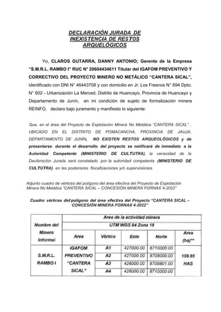 DECLARACIÓN JURADA DE
INEXISTENCIA DE RESTOS
ARQUELÓGICOS
Yo, CLAROS GUTARRA, DANNY ANTONIO; Gerente de la Empresa
“S.M.R.L. RAMBO I” RUC N° 20604434611 Titular del IGAFOM PREVENTIVO Y
CORRECTIVO DEL PROYECTO MINERO NO METÁLICO “CANTERA SICAL”,
identificado con DNI N° 46443708 y con domicilio en Jr. Los Fresnos N° 694 Dpto.
N° 602 - Urbanización La Merced, Distrito de Huancayo, Provincia de Huancayo y
Departamento de Junín, en mi condición de sujeto de formalización minera
REINFO, declaro bajo juramento y manifiesto lo siguiente:
Que, en el área del Proyecto de Explotación Minera No Metálica “CANTERA SICAL” ,
UBICADO EN EL DISTRITO DE POMACANCHA, PROVINCIA DE JAUJA,
DEPARTAMENTO DE JUNÍN, NO EXISTEN RESTOS ARQUEOLÓGICOS y de
presentarse durante el desarrollo del proyecto se notificará de inmediato a la
Autoridad Competente (MINISTERIO DE CULTUTRA), la veracidad de la
Declaración Jurada será constatado por la autoridad competente (MINISTERIO DE
CULTUTRA), en las posteriores fiscalizaciones y/o supervisiones.
Adjunto cuadro de vértices del polígono del área efectiva del Proyecto de Explotación
Minera No Metálica “CANTERA SICAL – CONCESIÓN MINERA FORNAX 4-2022”
Cuadro vértices del polígono del área efectiva del Proyecto “CANTERA SICAL –
CONCESIÓN MINERA FORNAX 4-2022”
 