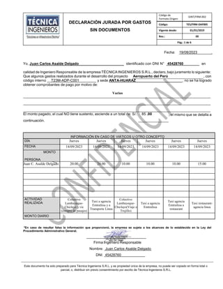 DECLARACIÓN JURADA POR GASTOS
SIN DOCUMENTOS
Código de
Formato Origen:
GINT/FRM-002
Código: TES/FRM-DAF005
Vigente desde: 01/01/2019
Rev.: 00
Pág.: 1 de 6
Fecha: 19/08/2023 .
Yo, Juan Carlos Asalde Delgado identificado con DNI N° 45428760 en
calidad de Ingeniero Responsable de la empresa TÉCNICA INGENIEROS S.R.L., declaro, bajo juramento lo siguiente:
Que algunos gastos realizados durante el desarrollo del proyecto Aeropuerto del Perú , con
código interno T23M-ADP-C001 _ y sede ANTA-HUARAZ , no se ha logrado
obtener comprobantes de pago por motivo de:
Varios
El monto pagado, el cual NO tiene sustento, asciende a un total de: S/. 85 .00
continuación.
, el mismo que se detalla a
INFORMACIÓN EN CASO DE VIÁTICOS U OTRO CONCEPTO
DÍA Jueves Jueves Jueves Jueves Jueves Jueves
FECHA 14/09/2023 14/09/2023 14/09/2023 14/09/2023 14/09/2023 14/09/2023
MONTO
PERSONA
Juan C. Asalde Delgado 20.00 20.00 10.00 10.00 10.00 15.00
ACTIVIDAD
REALIZADA
Colectivo
Lambayeque-
Chiclayo y vic
(compra de pasajes)
Taxi a agencia
Emtrafesa y a
Transporte Línea
Colectivo
Lambayeque-
Chiclayo(Viaje a
Trujillo)
Taxi a agencia
Emtrafesa
Taxi agencia
Emtrafesa a
restaurant
Taxi restaurant-
agencia linea
MONTO DIARIO
*En caso de resultar falsa la información que proporcionó, la empresa se sujeta a los alcances de lo establecido en la Ley del
Procedimiento Administrativo General.
-------------------------------------------------
Firma Ingeniero Responsable
Nombre: Juan Carlos Asalde Delgado
DNI: 45428760
Este documento ha sido preparado para Técnica Ingenieros S.R.L. y es propiedad única de la empresa, no puede ser copiado en forma total o
parcial, o, distribuir sin previo consentimiento por escrito de Técnica Ingenieros S.R.L.
 