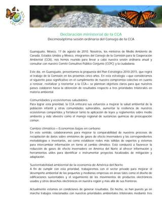 Declaración ministerial de la CCA
             Decimoséptima sesión ordinaria del Consejo de la CCA


Guanajuato, México, 17 de agosto de 2010. Nosotros, los ministros de Medio Ambiente de
Canadá, Estados Unidos y México, integrantes del Consejo de la Comisión para la Cooperación
Ambiental (CCA), nos hemos reunido para llevar a cabo nuestra sesión ordinaria anual y
consultar con nuestro Comité Consultivo Público Conjunto (CCPC) y la ciudadanía.

Este día, en Guanajuato, presentamos la propuesta del Plan Estratégico 2010-2015, que regirá
el trabajo de la Comisión en los próximos cinco años. En esta estrategia —que consideramos
el siguiente paso significativo en el cumplimiento de nuestro compromiso colectivo en cuanto
a renovar, revitalizar y reorientar a la CCA— se plantean objetivos claros para que nuestros
países colaboren hacia la obtención de resultados respecto a tres prioridades trilaterales en
materia ambiental.

Comunidades y ecosistemas saludables
Para lograr esta prioridad, la CCA enfocará sus esfuerzos a mejorar la salud ambiental de la
población infantil y otras comunidades vulnerables, aumentar la resiliencia de nuestros
ecosistemas compartidos y fortalecer tanto la aplicación de leyes y reglamentos sobre medio
ambiente y vida silvestre como el manejo regional de sustancias químicas de preocupación
común.

Cambio climático – Economías bajas en carbono
En este sentido, colaboraremos para mejorar la comparabilidad de nuestros procesos de
recopilación de datos sobre emisiones de gases de efecto invernadero y las correspondientes
metodologías e inventarios, así como establecer redes más sólidas de expertos y sistemas
para intercambiar información en torno al cambio climático. Esto conducirá a favorecer la
reducción de gases de efecto invernadero en América del Norte al ofrecer información y
herramientas útiles para identificar e instrumentar proyectos focalizados de mitigación y
adaptación.

Sustentabilidad ambiental de la economía de América del Norte
A fin de cumplir con esta prioridad, trabajaremos con el sector privado para mejorar el
desempeño ambiental de las pequeñas y medianas empresas en áreas tales como el diseño de
edificaciones sustentables y el seguimiento de los movimientos de productos electrónicos
usados y otros desechos electrónicos en nuestra región y más allá de sus fronteras.

Actualmente estamos en condiciones de generar resultados. De hecho, se han puesto ya en
marcha trabajos relacionados con nuestras prioridades ambientales trilaterales mediante tres
 