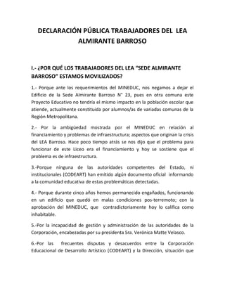 DECLARACIÓN PÚBLICA TRABAJADORES DEL LEA
ALMIRANTE BARROSO
I.- ¿POR QUÉ LOS TRABAJADORES DEL LEA “SEDE ALMIRANTE
BARROSO” ESTAMOS MOVILIZADOS?
1.- Porque ante los requerimientos del MINEDUC, nos negamos a dejar el
Edificio de la Sede Almirante Barroso N° 23, pues en otra comuna este
Proyecto Educativo no tendría el mismo impacto en la población escolar que
atiende, actualmente constituida por alumnos/as de variadas comunas de la
Región Metropolitana.
2.- Por la ambigüedad mostrada por el MINEDUC en relación al
financiamiento y problemas de infraestructura; aspectos que originan la crisis
del LEA Barroso. Hace poco tiempo atrás se nos dijo que el problema para
funcionar de este Liceo era el financiamiento y hoy se sostiene que el
problema es de infraestructura.
3.-Porque ninguna de las autoridades competentes del Estado, ni
institucionales (CODEART) han emitido algún documento oficial informando
a la comunidad educativa de estas problemáticas detectadas.
4.- Porque durante cinco años hemos permanecido engañados, funcionando
en un edificio que quedó en malas condiciones pos-terremoto; con la
aprobación del MINEDUC, que contradictoriamente hoy lo califica como
inhabitable.
5.-Por la incapacidad de gestión y administración de las autoridades de la
Corporación, encabezadas por su presidenta Sra. Verónica Matte Velasco.
6.-Por las frecuentes disputas y desacuerdos entre la Corporación
Educacional de Desarrollo Artístico (CODEART) y la Dirección, situación que
 