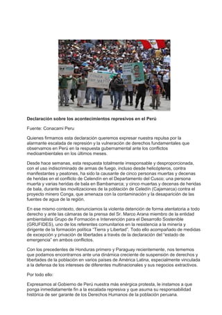 Declaración sobre los acontecimientos represivos en el Perú

Fuente: Conacami Peru

Quienes firmamos esta declaración queremos expresar nuestra repulsa por la
alarmante escalada de represión y la vulneración de derechos fundamentales que
observamos en Perú en la respuesta gubernamental ante los conflictos
medioambientales en los últimos meses.

Desde hace semanas, esta respuesta totalmente irresponsable y desproporcionada,
con el uso indiscriminado de armas de fuego, incluso desde helicópteros, contra
manifestantes y peatones, ha sido la causante de cinco personas muertas y decenas
de heridas en el conflicto de Celendín en el Departamento del Cusco; una persona
muerta y varias heridas de bala en Bambamarca; y cinco muertas y decenas de heridas
de bala, durante las movilizaciones de la población de Celedín (Cajamarca) contra el
proyecto minero Conga, que amenaza con la contaminación y la desaparición de las
fuentes de agua de la región.

En ese mismo contexto, denunciamos la violenta detención de forma atentatoria a todo
derecho y ante las cámaras de la prensa del Sr. Marco Arana miembro de la entidad
ambientalista Grupo de Formación e Intervención para el Desarrollo Sostenible
(GRUFIDES), uno de los referentes comunitarios en la resistencia a la minería y
dirigente de la formación política “Tierra y Libertad”. Todo ello acompañado de medidas
de excepción y privación de libertades a través de la declaración del “estado de
emergencia” en ambos conflictos.

Con los precedentes de Honduras primero y Paraguay recientemente, nos tememos
que podamos encontrarnos ante una dinámica creciente de suspensión de derechos y
libertades de la población en varios países de América Latina, especialmente vinculada
a la defensa de los intereses de diferentes multinacionales y sus negocios extractivos.

Por todo ello:

Expresamos al Gobierno de Perú nuestra más enérgica protesta, le instamos a que
ponga inmediatamente fin a la escalada represiva y que asuma su responsabilidad
histórica de ser garante de los Derechos Humanos de la población peruana.
 