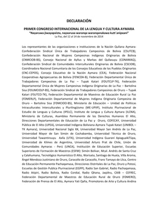 DECLARACIÓN
PRIMER CONGRESO INTERNACIONAL DE LA LENGUA Y CULTURA AYMARA
“Nayaruwa jiwayapxista, nayxaruxa waranqa waranqanakawa kutt´anipxani”
La Paz, del 12 al 14 de noviembre de 2014
Los representantes de las organizaciones e instituciones de la Nación Qullana Aymara:
Confederación Sindical Única de Trabajadores Campesinos de Bolivia (CSUTCB),
Confederación Nacional de Mujeres Campesinas Indígenas Originarias de Bolivia
(CNMCIOB-BS), Consejo Nacional de Ayllus y Markas del Qullasuyu (CONAMAQ),
Confederación Sindical de Comunidades Interculturales Originarias de Bolivia (CSCIOB),
Coordinadora Nacional Comunitaria de los Consejos Educativos de los Pueblos Originarios
(CNC-CEPOS), Consejo Educativo de la Nación Aymara (CEA), Federación Nacional
Cooperativas Agropecuarias de Bolivia (FENCOA-B), Federación Departamental Única de
Trabajadores Campesinos de La Paz – Tupak Katari (FDUTCLP-TK), Federación
Departamental Única de Mujeres Campesinas Indígena Originarias de La Paz – Bartolina
Sisa (FDUMCIOLP-BS), Federación Sindical de Trabajadores Campesinos de Oruro – Tupak
Katari (FSUTCO-TK), Federación Departamental de Maestros de Educación Rural La Paz
(FDMERLP), Federación Departamental de Mujeres Indígena Originaria Campesina de
Oruro – Bartolina Sisa (FDMCIOO-BS), Ministerio de Educación – Unidad de Políticas
Intraculturales Interculturales y Plurilingüismo (ME-UPIIP), Instituto Plurinacional de
Estudio de Lenguas y Culturas (IPELC), Instituto de Lengua y Cultura Aymara (ILCNA),
Ministerio de Culturas, Asamblea Permanente de los Derechos Humanos El Alto,
Direcciones Departamentales de Educación de La Paz y Oruro, COFECAY, Universidad
Pública de El Alto (UPEA), Universidad Indígena Boliviana Aymara Tupak Katari (UNIBOL –
TK Aymara), Universidad Nacional Siglo XX, Universidad Mayor San Andrés de La Paz,
Universidad Mayor de San Simón de Cochabamba, Universidad Técnica de Oruro,
Universidad Tawantinsuyu Axlla (UTA), Universidad Indígena Guaraní ApiaguaikiTüpa,
Universidad de Kilmes de Argentina, Universidad Arturo Prat de Chile, Unión de
Comunidades Aymaras - Perú (UNCA), Institución de Educación Superior, Escuelas
Superiores de Formación de Maestros (ESFM): Simón Bolívar, Mcal. Andrés de Santa Cruz
y Calahumana, Tecnológico Humanístico El Alto, Warisata, Santiago de Huata, Villa Aroma,
Ángel Mendoza Justiniano de Oruro, Caracollo de Caracollo, Franz Tamayo de Llica, Centro
de Educación Permanente Pachaqamasa, Direcciones Distritales de La Paz, Oruro y Potosí,
Escuelas de Gestión Publica Plurinacional (EGPP), Radio San Gabriel, Radio Pachaqamasa,
Radio Atipiri, Radio Bolivia, Radio Cordial, Radio Qhana, JaqiAru, CAIB – CEFREC,
Federación Departamental de Maestros de Educación Rural de Oruro (FDMERO),
Federación de Prensa de El Alto, Aymara Yati Qaña, Promotores de Arte y Cultura Andina
 