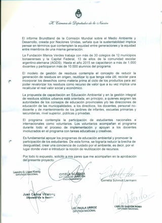 El informe Brundtland de la Comisión Mundial sobre el Medio Ambiente y
Desarrollo, creada por Naciones Unidas, señala que la sustentabilidad implica
pensar en términos que contemplen la equidad entre generaciones y la equidad
entre miembros de una misma generación.
La Fundación Manos Verdes trabaja con más de 30 colegios de 12 municipios
bonaerenses y la Capital Federal, 13 de ellos de la comunidad escolar
argentino-alemana (AGDS). Hasta el año 2015 se capacitaron a más de 1.000
docentes y participaron más de 10.000 alumnos del programa.
El modelo de gestión de residuos contempla el concepto de reducir la
generación de residuos en origen, reutilizar lo que tenga vida útil, reciclar para
incorporar los desechos como materia prima al ciclo de los productos para así
poder revalorizar los residuos como recurso de valor que a su vez implica una
recalcular el real valor social y económico.
La propuesta de capacitación en Educación Ambiental y en la gestión integral
de residuos sólidos urbanos está orientada, en principio, a quienes asignen las
autoridades de los consejos de educación provinciales y/o las direcciones de
educación de las municipalidades, a los directivos, los docentes, personal no-
docente y de mantenimiento de los jardines de infantes, escuelas primarias y
secundarias, nivel superior, públicas y privadas.
El programa contempla la participación de estudiantes nacionales e
internacionales como voluntarios. Los voluntarios acompañan el programa
durante todo el proceso de implementación y apoyan a los docentes
involucrados en el programa con tareas educativas y creativas.
Es fundamental apoyar los programas de educación ambiental y promover la
participación de los estudiantes. De esta forma, se lograría reducir la brecha de
desigualdad, crear una conciencia de cuidado por el ambiente, es decir, por el
lugar donde viven e introducir la noción de reutilización de recursos.
Po todo lo expuesto, solicito a mis pares que me acompañen en la aprobación
del resente proyecto.
Jua
O
/'
 ~
Leandro G. Lókz1(aenig
DIPUTA iNÁCIONAL
I
¡
-~.c/
- I
- rrrella Schmid liermann
'lo.>
i~1Llc!PAULA URROZ
DIPlTADA NACIONAL
 