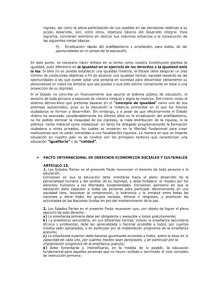 ingreso, así como la plena participación de sus pueblos en las decisiones relativas a su
       propio desarrollo, son, entre otros, objetivos básicos del desarrollo integral. Para
       lograrlos, convienen asimismo en dedicar sus máximos esfuerzos a la consecución de
       las siguientes metas básicas:
               h)   Erradicación rápida del analfabetismo y ampliación, para todos, de las
               oportunidades en el campo de la educación;


En este punto, es necesario hacer énfasis en la forma como nuestra Constitución plantea la
igualdad, pues diferencia en la igualdad en el ejercicio de los derechos y la igualdad ante
la ley. Si bien no es posible establecer una igualdad material, el Estado debe asegurar un piso
mínimo de condiciones objetivas a fin de alcanzar una igualdad formal; equidad respecto de las
oportunidades a las que puede optar una persona en sociedad para desarrollar plenamente su
personalidad en todos los ámbitos que sea posible o que éste estime conveniente en base a una
proyección de su dignidad.
Si el Estado no concreta un financiamiento que apunte al sistema público de educación, el
derecho de toda persona a educarse de manera integral y digna se resiente. Del mismo modo el
sistema democrático que pretenda basarse en el “concepto de igualdad” como una de sus
premisas sustanciales; pues es la educación la instancia primordial en el que los futuros
ciudadanos se forman y desarrollan. Sin embargo, y a pesar de que efectivamente el Estado
chileno ha avanzado considerablemente los últimos años en la erradicación del analfabetismo,
no ha podido eliminar la inequidad de los ingresos, la mala distribución de la riqueza, ni la
pobreza -tanto material como intelectual- en tanto ha delegado progresivamente la formación
ciudadana a entes privados, los cuales se amparan en la libertad fundacional para crear
instituciones que no están sometidas a una fiscalización rigurosa. La manera en que se imparte
educación en nuestro país no se condice con los principios rectores que caracterizan una
educación “igualitaria” y de “calidad”.



   •   PACTO INTERNACIONAL DE DERECHOS ECONÓMICOS SOCIALES Y CULTURALES

       ARTICULO 13.
       1. Los Estados Partes en el presente Pacto reconocen el derecho de toda persona a la
       educación.
       Convienen en que la educación debe orientarse hacia el pleno desarrollo de la
       personalidad humana y del sentido de su dignidad, y debe fortalecer el respeto por los
       derechos humanos y las libertades fundamentales. Convienen asimismo en que la
       educación debe capacitar a todas las personas para participar efectivamente en una
       sociedad libre, favorecer la comprensión, la tolerancia y la amistad entre todas las
       naciones y entre todos los grupos raciales, étnicos o religiosos, y promover las
       actividades de las Naciones Unidas en pro del mantenimiento de la paz.

       2. Los Estados Partes en el presente Pacto reconocen que, con objeto de lograr el pleno
       ejercicio de este derecho:
       a) La enseñanza primaria debe ser obligatoria y asequible a todos gratuitamente;
       b) La enseñanza secundaria, en sus diferentes formas, incluso la enseñanza secundaria
       técnica y profesional, debe ser generalizada y hacerse accesible a todos, por cuantos
       medios sean apropiados, y en particular por la implantación progresiva de la enseñanza
       gratuita;
       c) La enseñanza superior debe hacerse igualmente accesible a todos, sobre la base de la
       capacidad de cada uno, por cuantos medios sean apropiados, y en particular por la
       Implantación progresiva de la enseñanza gratuita;
       d) Debe fomentarse o intensificarse, en la medida de lo posible, la educación
       fundamental para aquellas personas que no hayan recibido o terminado el ciclo completo
       de instrucción primaria;
 