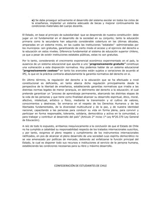 e) Se debe proseguir activamente el desarrollo del sistema escolar en todos los ciclos de
       la enseñanza, implantar un sistema adecuado de becas y mejorar continuamente las
       condiciones materiales del cuerpo docente.


El Estado, en base al principio de subsidiaridad -que se desprende de nuestra constitución- debe
jugar un rol fundamental en el desarrollo de la sociedad en su conjunto; tanto la educación
primaria como la secundaria han adquirido considerable cobertura en las últimas décadas,
amparadas en un sistema mixto, en las cuales las instituciones “estatales” -administradas por
los municipios- son gratuitas, garantizando de cierto modo el acceso y el ejercicio del derecho a
la educación en estos niveles. Diferencia fundamental al sistema de educación superior chileno,
ya que a pesar de existir instituciones estatales públicas, estas no son gratuitas.

Por lo tanto, considerando el crecimiento exponencial económico experimentado en el país, la
ausencia de un sistema educacional que apunte a uno “progresivamente gratuito” constituye
una vulneración a esta disposición normativa. Hoy podemos hablar de un sistema educacional
“progresivamente costoso” en tanto los aranceles están sujetos a variaciones de acuerdo al
IPC, lo que en la práctica contraria absolutamente la garantía normativa del derecho en sí.

En último término, la regulación del derecho a la educación que se ha efectuado a nivel
constitucional es deficiente, en tanto abarca dicha regulación principalmente desde la
perspectiva de la libertad de enseñanza, estableciendo garantías normativas que irradia a las
distintas normas legales de menor jerarquía, en detrimento del derecho a la educación; el cual
pretende garantizar un “proceso de aprendizaje permanente, abarcando las distintas etapas de
la vida de las personas y que tiene como finalidad alcanzar su desarrollo espiritual, ético, moral,
afectivo, intelectual, artístico y físico, mediante la transmisión y el cultivo de valores,
conocimientos y destrezas. Se enmarca en el respeto de los Derechos Humanos y de las
libertades fundamentales, de la diversidad multicultural y de la paz, y de nuestra identidad
nacional, capacitando a las personas para conducir su vida en forma plena, para convivir y
participar en forma responsable, tolerante, solidaria, democrática y activa en la comunidad, y
para trabajar y contribuir al desarrollo del país” (Artículo 2° inciso 1° Ley N°20.370 Ley General
de Educación).

A raíz de todo lo expuesto, arribamos inequívocamente a la conclusión de que el Estado de Chile
no ha cumplido a cabalidad su responsabilidad respecto de los tratados internacionales suscritos,
y por tanto, exigimos el pleno respeto y cumplimiento de los instrumentos internacionales
ratificados, en pos de alcanzar el pleno desarrollo de una sociedad cuyo espíritu democrático no
se vea amenazado por políticas de mercado, debiendo así enfatizarse la función principal del
Estado, la cual es disponer todo sus recursos e instituciones al servicio de la persona humana,
estableciendo las condiciones necesarias para su libre y máximo desarrollo.




                           CONFEDERACIÓN DE ESTUDIANTES DE CHILE
 