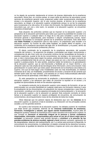 no ha dejado de aumentar rápidamente el número de jóvenes diplomados de la enseñanza
secundaria. Ahora bien, en muchos países, la mayor parte de alumnos de secundaria cursan
opciones de enseñanza general cuyos programas suelen estar excesivamente orientados al
acceso a la educación superior, por lo que muchos jóvenes, al término de la enseñanza
secundaria, se dirigen a la educación superior simplemente porque no se les ha preparado
para incorporarse a la vida activa. Al no tener otra formación, los diplomados de la enseñanza
secundaria que, por una u otra razón, no accedan a la educación superior, se encuentran
expuestos al desempleo.
      Esta situación, los profundos cambios que se imponen en la educación superior y la
perspectiva de la educación permanente para todos que supone la posibilidad de acceder a la
educación superior a cualquier edad a lo largo de la vida para completar o poner al día la
formación general o especializada, para reciclarse o adquirir competencias nuevas, hacen
necesario reconsiderar la concepción general de la enseñanza secundaria. Ésta debe tener
una doble finalidad: la preparación para la vida activa y la preparación para acceder a la
educación superior. En función de esta doble finalidad, se podrán definir el espíritu y los
contenidos de la enseñanza secundaria del siglo XXI, la diversificación y el puesto, dentro de
esta enseñanza, de la formación profesional y técnica.
        El efecto combinado de la expansión de la enseñanza secundaria, del aumento
incesante del número y la proporción de empleos y actividades que exigen conocimientos y
competencias de alto nivel, junto con el aumento continuo de las necesidades de formación y
estudios superiores, puesta al día de los conocimientos, de reciclaje y de reconversión, hace
que, a más o menos largo plazo según los países, prácticamente todos, en algún momento de
la vida y probablemente más de una vez, tengan que pasar por una u otra forma de educación
superior o postsecundaria. En este sentido, podemos hablar de tendencia a la generalización
de la educación superior, que se verá favorecida y facilitada por un mayor dominio y una
utilización cada vez más amplia de las tecnologías de la información y de la comunicación. Esta
generalización no quiere decir que todos pasen directamente de la enseñanza secundaria a la
superior, sino que se hará según unas modalidades cada vez más diversificadas, en distintos
momentos de la vida, con finalidades, procedimientos de acceso y duración de las carreras que
también serán cada vez más variados, y los estudios en un marco institucionalizado alternarán
con otras formas de aprendizaje, entre ellas el autodidáctico.
      En esta perspectiva se enmarcarán la ampliación y democratización del acceso a la
educación superior y los esfuerzos que traten de promover la equidad en el acceso y la
igualdad de oportunidades de éxito en los estudios superiores.
       La necesaria evolución de la educación superior como espacio de formación, al que se
podrá acceder con una gran flexibilidad en cualquier edad para una formación intensiva o para
la actualización de los conocimientos y la adquisición de nuevas competencias o para fines de
reconversión, constituye uno de los aspectos principales de la democratización y la renovación
de la educación superior y de la educación en general. Esta evolución convierte al mismo
tiempo a la educación superior en espacio privilegiado de encuentros, de comunicación de
conocimientos y de enriquecimiento mutuo de los docentes de todos los niveles.
       Otras ideas-eje que me parecen dignas de destacarse aquí son: las misiones de la
educación superior, su apertura a toda la sociedad y su interacción con los principales actores
sociales y con los grandes sectores.
      En cuanto a las funciones de la educación superior, los debates pusieron de manifiesto
que éstas tenían que ampliarse. Además de las misiones tradicionales de enseñanza,
formación, investigación y estudio, que siguen siendo fundamentales, muchos jefes de
delegación quisieron destacar la importancia de la misión educativa de la educación superior, la
que consiste en favorecer el desarrollo integral de la persona y formar ciudadanos
responsables, informados, comprometidos para actuar en pro de un futuro mejor para la
sociedad. La educación superior está también llamada a contribuir a la solución de los
grandes problemas de alcance mundial, regional y local (pobreza, exclusión, agravación de
las desigualdades, deterioro del medioambiente, etc.) y a actuar para promover el desarrollo, la
comunicación de conocimientos, la solidaridad, el respeto universal de los derechos humanos,
la democracia, la igualdad de derechos de hombres y mujeres así como una cultura de paz y



                                               4
 