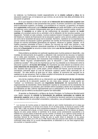 no violencia. La Conferencia insistió especialmente en la misión cultural y ética de la
educación superior que, en la época en que vivimos, es una de las más altas prioridades de la
educación en general.
       En lo que respecta al tema tan amplio de la interacción de la educación superior con
la sociedad, me limitaré a citar brevemente tres puntos: el primero concierne a las relaciones
entre la educación superior y el Estado, y la sociedad en su conjunto. La garantía y el respeto
de la autonomía institucional y de la libertad académica por parte del Estado y de la sociedad
se reafirman como condición indispensable para que la educación superior pueda cumplir sus
misiones. El corolario es el deber de las instituciones de educación superior de rendir
cuentas a la sociedad acerca de su actividad y de la utilización de los recursos puestos a su
disposición. También en este contexto, muchos oradores hicieron hincapié en la responsabilidd
del Estado en materia de financiación de la educación superior como servicio público esencial,
así como de la necesidad del apoyo de la sociedad. Asimismo, insistieron en la importancia de
que los centros de educación superior garanticen las fuentes de financiación suplementarias y
pongan en marcha actividades generadoras de ingresos, refuercen su gestión, adopten en la
materia prácticas orientadas al futuro y utilicen sus recursos de modo más racional y más
eficaz. Estas medidas aparecen claramente explícitas en la Declaración de la Conferencia. El
tema de la financiación se anuncia a todas luces como uno de los desafíos fundamentales
de los próximos años.
       Este problema se plantea con particular agudeza para muchos países en desarrollo, y las
medidas de reforzamiento de la gestión y utilización más racional de los recursos no bastarán
por sí solas para resolverlo. La revisión de las prioridades de los presupuestos nacionales
merece también contemplarse. Son necesarias otras medidas para que los países en desarrollo
puedan liberar recursos complementarios para la educación y para resolver numerosos
                     2
problemas sociales . Otro punto de importancia que fue muy debatido es la interacción entre la
educación superior y el mundo del trabajo. Es importante que esta relación se entienda como
unas relaciones de asociación, esto es, de socios iguales, y no de subordinación de uno a
otro. Quisiera citar aquí al Sr. Lionel Jospin, primer ministro de Francia, que ha rechazado “la
concepción mercantil según la cual (la educación superior) podría verse dominada por el
mercado”. “En este terreno al igual que en otros, declaró, la economía de mercado es la
realidad en la que actuamos. Pero no debe constituir el horizonte de una sociedad. El mercado
es un instrumento, no la razón de la democracia”.
       Uno de los oradores afirmó en su intervención que la participación de los estudiantes
en los asuntos de la educación superior es una cosa sana, aunque a veces puede ser
“ruidosa”. La Conferencia escuchó una importante declaración del representante de las
organizaciones de estudiantes. Dicha declaración expresa la conciencia de los estudiantes de
su responsabilidad en sus estudios, pero también ante la sociedad y dentro de la sociedad. Hay
que felicitarse por ello y afirmar vigorosamente que su participación y la de sus organizaciones
en todo lo que se refiere a la educación superior son esenciales.
      Al aprobar su Declaración y el Marco de Acción Prioritario, la Conferencia Mundial sentó
unas bases capaces de orientar la formulación de políticas nacionales en materia de
educación superior para el siglo próximo. La Conferencia favoreció asimismo la emergencia
de una alianza entre la comunidad universitaria y educativa y sus principales asociados dentro


2
    Los recursos de muchos países en desarrollo están en gran medida hipotecados por la carga que
representan el reembolso y el servicio de la deuda. En 27 de estos países, la deuda es superior al PIB.
Entre 1990 y 1995, los países de Africa subsahariana dedicaron 12 mil millones de dólares al año, como
media, al reembolso de la deuda, al mismo tiempo que ésta aumentaba en 33 mil millones de dólares.
Algunos de estos países dedican al reembolso de la deuda sumas prácticamente equivalentes a la
totalidad de la ayuda pública al desarrollo que han recibido. Al adoptar en su vigésimo quinto periodo de
sesiones la Estrategia Internacional de Desarrollo para el segundo Decenio para el Desarrollo, la
Asamblea General de las Naciones Unidas fijó para la ayuda oficial al desarrollo de los países
industrializados el objetivo de 0,70% de su PNB. Mucho falta para alcanzar este objetivo de solidaridad,
confirmado varias veces. En un mundo interdependiente, la solidaridad no es una mera exigencia ética,
sino también un imperativo político.




                                                   5
 
