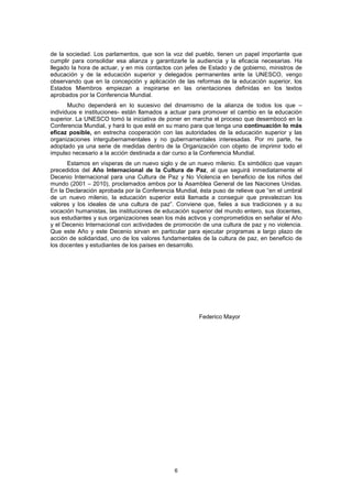 de la sociedad. Los parlamentos, que son la voz del pueblo, tienen un papel importante que
cumplir para consolidar esa alianza y garantizarle la audiencia y la eficacia necesarias. Ha
llegado la hora de actuar, y en mis contactos con jefes de Estado y de gobierno, ministros de
educación y de la educación superior y delegados permanentes ante la UNESCO, vengo
observando que en la concepción y aplicación de las reformas de la educación superior, los
Estados Miembros empiezan a inspirarse en las orientaciones definidas en los textos
aprobados por la Conferencia Mundial.
       Mucho dependerá en lo sucesivo del dinamismo de la alianza de todos los que –
individuos e instituciones- están llamados a actuar para promover el cambio en la educación
superior. La UNESCO tomó la iniciativa de poner en marcha el proceso que desembocó en la
Conferencia Mundial, y hará lo que esté en su mano para que tenga una continuación lo más
eficaz posible, en estrecha cooperación con las autoridades de la educación superior y las
organizaciones intergubernamentales y no gubernamentales interesadas. Por mi parte, he
adoptado ya una serie de medidas dentro de la Organización con objeto de imprimir todo el
impulso necesario a la acción destinada a dar curso a la Conferencia Mundial.
      Estamos en vísperas de un nuevo siglo y de un nuevo milenio. Es simbólico que vayan
precedidos del Año Internacional de la Cultura de Paz, al que seguirá inmediatamente el
Decenio Internacional para una Cultura de Paz y No Violencia en beneficio de los niños del
mundo (2001 – 2010), proclamados ambos por la Asamblea General de las Naciones Unidas.
En la Declaración aprobada por la Conferencia Mundial, ésta puso de relieve que “en el umbral
de un nuevo milenio, la educación superior está llamada a conseguir que prevalezcan los
valores y los ideales de una cultura de paz”. Conviene que, fieles a sus tradiciones y a su
vocación humanistas, las instituciones de educación superior del mundo entero, sus docentes,
sus estudiantes y sus organizaciones sean los más activos y comprometidos en señalar el Año
y el Decenio Internacional con actividades de promoción de una cultura de paz y no violencia.
Que este Año y este Decenio sirvan en particular para ejecutar programas a largo plazo de
acción de solidaridad, uno de los valores fundamentales de la cultura de paz, en beneficio de
los docentes y estudiantes de los países en desarrollo.




                                                      Federico Mayor




                                             6
 