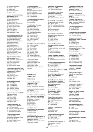 Ms Katharina Schloetke             World Federation of                     Association Européenne des          Conseil International de la
Mr. Alessio Loreti                 Engineering Organisations               Enseignants (AEE)                   Philosophie et des Sciences
Ms Saskia Nimz                     (WFEO)                                  Prof. Maurice-Paul Gautier          Humaines (CIPSH)
Ms Bettina Klingebiel              Prof. Miguel Angel Yadarola                                                 M. Luca Maria Scarantino
Ms Paloma Nieto                    Dr. Nicole Bécarud                      Asociación de Universidades
                                   Prof. Dr.-Ing Vollvath Hopp             Amazónicas (UNAMAZ)                 European Association of
Jeunesse Etudiante Catholique      Mr. Janos Ginsztler                     Prof. Cristovam Wanderley           Distance Teaching Universities
Internationale (JECI)              Ing. Conrado Bauer                      Picanço Diniz                       (EADTU)
Mlle Anita Wenger                                                          Prof. Alberto Valencia Granada      Mr. Piet Henderikx
M. Julio Casas Calderon            World Federation for Medical                                                European Association for
Mlle Rima Sleiman                  Education (WFME)                        Asociación de Universidades         Research and Development in
M. Tarsoo Linus Ade                Dr. Hans Karle                          Grupo Montevideo (AUGM)             Higher Education (EARDHE)
M. Miguel Angel Garcia Lopez                                               Prof. Wrana Panizzi                 Dr. Brigitte Berendt
M. Kondi Napo Sonhaye              World Student Christian                 Prof. Dr. José Rubens Rebelatto
M. Aleemi William Kenyi            Federation (WSCF)                       Prof. Dr. Rodolfo Joaquim Pinto     Expertise Centrum Hoger
M. Andreas Greis                   Mr. Kangwa Mabuluki                     da Luz                              Onderwijs (ECHO)
Père Xavier Maurin                 Ms Agnes Pangyansky                     Ing. Luis Julian Lima               Dr. Marloes De Bie
Mlle Angela Schmitz                Mr. Lawrence Nana Brew                  Dr. César Gottfried
Mlle Anne-Claire Foutel            Mr. Modeste Mfashwanayo                                                     European University Continuing
                                   Ms Edwina Hunter                        Asociación de Universidades e       Education Network (EUCEN)
Mouvement International des        Mr. Moses Paul Peter                    Institutos de Investigación del     Prof. Victor de Kosinsky
Etudiants Catholiques (MIEC)       Mr. Soeren Asmus                        Caribe (UNICA)
M. Walter Prysthon Junior          Mr. Waguih Alef Khalil                  Dr. Orville Kean                    European Association of
M. Roland Ranaivoarison            Mr. Horacio Mesones                     Sr. Gérard Latortue                 Institutions in Higher Education
Mlle Parinya Boonridrerthaikul     Ms Nicole Lake                          Sra. Mabel Maduro                   (EURASHE)
Mlle Florence Nsumbu                                                                                           Dr. Edward Dhondt
M. Thierry Bonaventura             World University Service (WUS)          Asociación Universitaria            Mr. Søren Nørgaard
Mlle Suzana Pacheco                Mrs Wieke Wagenaar                      Iberoamericana de Postgrado
Mlle Yvette Moussavou              Mr. Joe Saunders                        (AUIP)                              Fédération mondiale des
M. Alcivam Paulo de Oliveira       Mrs Ximena Erazo                        Dr. Ignacio Berdugo Gomez de la     Associations, Centres et Clubs
M. Antoine-Michel Rodriguez        Mrs Irène Kisule                        Torre                               UNESCO (FMACU)
Mlle Alison Gilhespie              Mr. Devender Kakar                      Dr. Angel Espina Barrio             M. Patrick Gallaud
Mlle Natalia Mendez Andrés         Mrs Manquel Tejeda                      Dr. Victor Cruz Cardona
Mlle Katalin Gelencsir             Ms Silvia Villagra                                                          Forum for African Women
                                   Mr. Hernan Rosenkranz                   Conseil Africain et Malgache        Educationalists (FAWE)
Organisation Universitaire         Mrs Corinne Salinas-Meoni               pour l’Enseignement Supérieur       Dr. Eddah Gachukia
Interaméricaine (OUI)                                                      (CAMES)                             Dr. Dorothy Njeuma
Prof. Juan Carlos Romero Hicks     Zonta International                     M. Rambré Moumouni Ouiminga         Dr. Eleonore Nerine
Prof. Lauro Ribas Zimmer           Mme Helène Gachet                                                           Mme Florence K. Nyamu
Prof. Luis Garita Bonilla          Mme Aline Demars Diot                   Centre Catholique International     Hon. Esi Sutherland-Addy
Prof. Pierre Cazalis               Mme Janine Ndiaye                       pour l’UNESCO (CCIC)
Dr. Pierre Van Der Donckt          Mme Yvonne Pernet                       M. Gilles Deliance                  Fédération africaine des
                                   Mme Maria Francisca Mourier-            Mme Claire Herrmann                 associations des parents
Programme de Recherche et de       Martínez                                                                    d’élèves et d’étudiants
Liaison Universitaires pour le D                                           Center for Higher Education (CHE)   M. Martin Itoua
éveloppement (PRELUDE)                                                     Dr. Tilman Kuechler
Prof. Georges Thill                                                                                            Fédération Mondiale des
Prof. Guy Berger                   OTHER NGOs                              Center for Higher Education         Travailleurs Scientifiques
Prof. Françoise Coupe                                                      Policy Studies (CHEPS)              (FMTS)
Prof. Maria Kaila                  AUTRES ONG                              Dr. Peter Maassen                   M. André Jaeglé
Prof. Fatou Sarr                   OTRAS ONG
                                                                           Centre Panafricain d’Etudes et      GRETAF
Soroptimist International          Academic Cooperation                    de Recherches en Relations          Prof. Raymond Lallez
Mme Hilary Page                    Association (ACA)                       Internationales et en Education
Mme Suzanne Loko                   Dr. Pieter van Dijk                     pour le Développement               Corporation INCORVUZ
Mme Yseult Kaplan                  Prof. Dr Konstantinos Kerameus          (CEPARRED)                          M. Guennadi Kalioujnyi
Mme Monique Pinthon                                                        Prof. Rémi Clignet                  Prof. Dr Michail Fedorov
Mme Margaret Alderson              Americans for the Universality                                              Prof. Teodor Shanin
Mme Jeannine Jacquemin             of UNESCO                               Centre for Research and
                                   Mr. Richard K. Nobbe                    Development of Higher               Institute for Policy, Practice
Society for Research into Higher                                           Education (CRDHE)                   and Research in the
Education (SRHE)                   Associations of Christian Colleges      Prof. Motohisa Kaneko               Education of Adult
Prof. Heather Eggins               and Universities: International                                             Prof. Eric Bockstael
Prof. Diana Green                  Ecumenical Forum (ACCU-IEF)             Collectif Interuniversitaire
Prof. Jennifer Bone                Dr. Duncan S. Ferguson                  pour la Coopération avec les        International Baccalaureate
Prof. Elaine El Khawas             Dr. Robert Sorensen                     Universités Palestiniennes          Organisation (IBO)
Prof. Oliver Fulton                Dr. Mani Jacob                          (CICUP)                             Mme Antuña-Baragaño
                                   Dr. Jusuf Udaya                         Prof. Mohamed Jouini
Union des Universités de           Dr. Rudolf Ficker                       M. Fouad Badran                     International Congress of
l’Amérique Latine (UDUAL)                                                                                      University Adult Education
Ing. Luis Pinto Faverio            Association pour le                     Collective Consultation on          (ICUAE)
Dr. Abelardo Villegas Maldonado    Développement de l’Education            Literacy                            Dr. John F. Morris
Dr. Salomón Lerner Febres          en Afrique (ADEA)                       Mme Odile Moreau
Lic. Magdalena Sosa Ortega         M. Richard Sack                         Mme Karine Brun                     International Council of Adult
                                                                                                               Education (ICAE)
Union Internationale des           Association pour le                     Confédération Internationale        Mrs Lalita Ramdas
Architectes (UIA)                  Développement des Méthodes de           des Fonctionnaires (CIF)
M. Fernando Juan Ramos Galino      Formation dans l’Enseignement           M. Claude Roche                     International Council of Women
M. Alexandru Sandu                 Supérieur (ADMES)                       Mme Evelyne Huguet                  (ICW)
Dr. Enrico Vivanco Riofrio         Mme Marie-Françoise Fave-Bonnet                                             Prof. Judith Parris
Mme Paula Liberato                 Mme Annie Bireaud                       Conseil Interuniversitaire de la    Mme Monique Lévèque
                                                                           Communauté française
                                                                           (CICF)
                                                                           M. Etienne Loeckx
                                                                     118
 