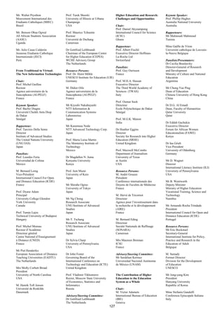 Mr. Walter Prysthon                Prof. Tarek Shawki                       Higher Education and Research:      Keynote Speaker:
Mouvement International des        University of Illinois at Urbana         Challenges and Opportunities        Prof. Phillip Hughes
Etudiants Catholiques (MIEC)       Champaign                                                                    Australia National University
Brazil                             USA                                      Chair:                              Australia
                                                                            Prof. Daniel Akyeampong
Mr. Benson Obua Ogwal              Prof. Maurice Tchuente                   International Council for Science   Rapporteurs:
All African Students Association   Recteur                                  (ICSU)                              Mr Malmoudi Mahmoud
(AASU)                             Université de Dschang                    Ghana                               Tunisia
Uganda                             Cameroun
                                                                            Rapporteur:                         Mme Gaëlle de Viron
Mr. Julio Casas Calderón           Dr Gottfried Leibbrandt                  Prof. Albert Fischli                Université catholique de Louvain-
Jeunesse Etudiante Catholique      Chairman of the European Center          Executive Director Hoffman-         la-Neuve Belgique
Internationale (JECI)              for Higher Education (CEPES)             La-Roche Ltd
Perú                               WCHE Advisory Group                      Switzerland                         Panelists/Presentators:
                                   The Netherlands                                                              Dr Cecilia Braslasvky
                                                                        Panelists:                              Director-General of Research
From Traditional to Virtual:       Resource Persons:                    Prof. Guy Ourisson                      and Development
The New Information Technologies   Prof. Dr. Horst Möhle                France                                  Ministry of Culture and National
                                   UNESCO Institute for Education (UIE)                                         Education
Chair:                             Germany                              Prof. M.H.A. Hassan                     Argentina
Prof. Michel Guillou                                                    Executive Director
Recteur                            M. Didier Oilo                       The Third World Academy of              Mr Chung Yue Ping
Agence universitaire de la         Agence universitaire de la           Sciences (TWAS)                         Dean of Education
francophonie (AUPELF)              francophonie (AUPELF)                Italy                                   Chinese University of Hong Kong
France                             France                                                                       China
                                                                        Prof. Oumar Sock
Keynote Speaker:                   Mr Kiyoshi Nakabayashi               Directeur                               Dr D.G. Al Emadi
Prof. Bachir Diagne                NTT Information &                    Ecole Polytechnique de Dakar            Dean, Faculty of Humanities
Université Cheikh Anta Diop        Communication Systems                Sénégal                                 Qatar University
de Dakar                           Laboratories                                                                 Qatar
Sénégal                            Japan                                Prof. M.G.K. Menon
                                                                        India                                   Dr Eddah Gachukia
Rapporteur:                        Mr Kasumasa Noda                                                             Executive Director
Prof. Tarcisio Della Senta         NTT Advanced Technology Corp.        Dr Heather Eggins                       Forum for African Women
Director                           Japan                                Director                                Educationalists (FAWE)
Institute of Advanced Studies                                           Society for Research into Higher        Kenya
The United Nations University      Prof. Maria Luisa Martin             Education (SRHE)
(UNU/IAS)                          The Monterrey Institute of           United Kingdom                          Dr Ina Grieb
Japan                              Technology                                                                   Vice President
                                   Mexico                               Prof. Maxwell McCombs                   University of Oldenberg
Panelists:                                                              Department of Journalism                Germany
Prof. Lourdes Feria                Dr Magdallen N. Juma                 University of Texas
Universidad de Colima              Kenyatta University                  at Austin                               Mr D. Wagner
Mexico                             Kenya                                USA                                     Director
                                                                                                                International Literacy Institute (ILI)
M. Bernard Loing                   Prof. Jum Murai                          Resource Persons:                   University of Pennsylvania
Vice-Président                     University of Keio                       M. André Gouaze                     USA
International Council For Open     Japan                                    Président
and Distance Education (ICDE)                                               Conférence internationale des       Mr B. Wentworth
France                             Mr Shirabe Ogino                         Doyens de Facultés de Médecine      Deputy Minister
                                   University of Tokyo                      France                              Ministry of Higher Education
Prof. Dyane Adam                   Japan                                                                        Vocational Training, Science and
Principal                                                                   M. Hervé de Tricornot               Technology
University College Glendon         Mr Ng Chong                              Directeur                           Namibia
York University                    Research Associate                       Agence pour l’investissement dans
Canada                             UNU/Institute of Advanced                la recherche et le développement    Mr Armando Rocha Trindade
                                   Studies                                  (AIRE)                              President
Prof. Tamás Lajos                  Japan                                    France                              International Council for Open and
Technical University of Budapest                                                                                Distance Education (ICDE)
Hungary                            Mr T. Tschang                            M. Bernard Eding                    Portugal
                                   Research Associate                       Directeur
Prof. Michel Moreau                UNU/Institute of Advanced                Société Nationale de Raffinage      Resource Persons:
Recteur d’Académie                 Studies                                  (SONARA)                            Mr Eric Bockstael
Directeur général                  Japan                                    Cameroun                            Secretary-General
Centre National d’Enseignement                                                                                  International Institute for Policy,
à Distance (CNED)                  Dr Sylvia Charp                          Mrs Maureen Brennan                 Practice and Research in the
France                             University of Pennsylvania               ICSU                                Education of Adult
                                   USA                                      France                              Belgique
Mr Piet Henderikx
European Association of Distance   Dr John Foster                           Advisory/Steering Committee:        M. Samady
Teaching Universities (EADTU)      Governing Board of the                   Mr Sarukhan Kermez                  Former Director
The Netherlands                    International Conference on              Universidad Nacional Autónoma       Division for the Development
                                   Technology and Education (ICTE)          de México (UNAM)                    of Education
Mrs Molly Corbett Broad            United Kingdom                                                               UNESCO
President
University of North Carolina       Prof. Vladimir Tikhomirov                The Contribution of Higher          Mr Jong-yang Kim
USA                                Rector, Moscow State University          Education to the Education          President
                                   of Economics, Statistics and             System as a Whole                   Hanyang University
M. Henrik Toft Jensen              Informatics                                                                  Republic of Korea
Université de Roskilde             Russia                                   Chair:
Danemark                                                                    M. Victor Adamets                   Mme Stefania Gandolfi
                                   Advisory/Steering Committee:             International Bureau of Education   Conferenza Episcopale Italiana
                                   Dr Gottfried Leibbrandt                  (IBE)                               Italy
                                   The Netherlands                          Geneva
                                                                      127
 