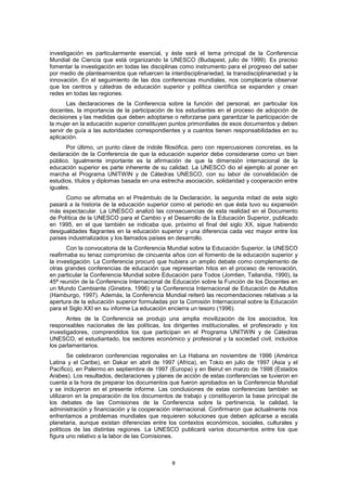 investigación es particularmente esencial, y éste será el tema principal de la Conferencia
Mundial de Ciencia que está organizando la UNESCO (Budapest, julio de 1999). Es preciso
fomentar la investigación en todas las disciplinas como instrumento para el progreso del saber
por medio de planteamientos que refuercen la interdisciplinariedad, la transdisciplinariedad y la
innovación. En el seguimiento de las dos conferencias mundiales, nos complacería observar
que los centros y cátedras de educación superior y política científica se expanden y crean
redes en todas las regiones.
       Las declaraciones de la Conferencia sobre la función del personal, en particular los
docentes, la importancia de la participación de los estudiantes en el proceso de adopción de
decisiones y las medidas que deben adoptarse o reforzarse para garantizar la participación de
la mujer en la educación superior constituyen puntos primordiales de esos documentos y deben
servir de guía a las autoridades correspondientes y a cuantos tienen responsabilidades en su
aplicación.
      Por último, un punto clave de índole filosófica, pero con repercusiones concretas, es la
declaración de la Conferencia de que la educación superior debe considerarse como un bien
público. Igualmente importante es la afirmación de que la dimensión internacional de la
educación superior es parte inherente de su calidad. La UNESCO dio el ejemplo al poner en
marcha el Programa UNITWIN y de Cátedras UNESCO, con su labor de convalidación de
estudios, títulos y diplomas basada en una estrecha asociación, solidaridad y cooperación entre
iguales.
      Como se afirmaba en el Preámbulo de la Declaración, la segunda mitad de este siglo
pasará a la historia de la educación superior como el periodo en que ésta tuvo su expansión
más espectacular. La UNESCO analizó las consecuencias de esta realidad en el Documento
de Política de la UNESCO para el Cambio y el Desarrollo de la Educación Superior, publicado
en 1995, en el que también se indicaba que, próximo el final del siglo XX, sigue habiendo
desigualdades flagrantes en la educación superior y una diferencia cada vez mayor entre los
países industrializados y los llamados países en desarrollo.
       Con la convocatoria de la Conferencia Mundial sobre la Educación Superior, la UNESCO
reafirmaba su tenaz compromiso de cincuenta años con el fomento de la educación superior y
la investigación. La Conferencia procuró que hubiera un amplio debate como complemento de
otras grandes conferencias de educación que representan hitos en el proceso de renovación,
en particular la Conferencia Mundial sobre Educación para Todos (Jomtien, Tailandia, 1990), la
45ª reunión de la Conferencia Internacional de Educación sobre la Función de los Docentes en
un Mundo Cambiante (Ginebra, 1996) y la Conferencia Internacional de Educación de Adultos
(Hamburgo, 1997). Además, la Conferencia Mundial reiteró las recomendaciones relativas a la
apertura de la educación superior formuladas por la Comisión Internacional sobre la Educación
para el Siglo XXI en su informe La educación encierra un tesoro (1996).
       Antes de la Conferencia se produjo una amplia movilización de los asociados, los
responsables nacionales de las políticas, los dirigentes institucionales, el profesorado y los
investigadores, comprendidos los que participan en el Programa UNITWIN y de Cátedras
UNESCO, el estudiantado, los sectores económico y profesional y la sociedad civil, incluidos
los parlamentarios.
        Se celebraron conferencias regionales en La Habana en noviembre de 1996 (América
Latina y el Caribe), en Dakar en abril de 1997 (Africa), en Tokio en julio de 1997 (Asia y el
Pacífico), en Palermo en septiembre de 1997 (Europa) y en Beirut en marzo de 1998 (Estados
Arabes). Los resultados, declaraciones y planes de acción de estas conferencias se tuvieron en
cuenta a la hora de preparar los documentos que fueron aprobados en la Conferencia Mundial
y se incluyeron en el presente informe. Las conclusiones de estas conferencias también se
utilizaron en la preparación de los documentos de trabajo y constituyeron la base principal de
los debates de las Comisiones de la Conferencia sobre la pertinencia, la calidad, la
administración y financiación y la cooperación internacional. Confirmaron que actualmente nos
enfrentamos a problemas mundiales que requieren soluciones que deben aplicarse a escala
planetaria, aunque existan diferencias entre los contextos económicos, sociales, culturales y
políticos de las distintas regiones. La UNESCO publicará varios documentos entre los que
figura uno relativo a la labor de las Comisiones.



                                               8
 