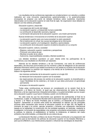 Los resultados de las conferencias regionales se complementaron con estudios y análisis
realizados por unas cincuenta organizaciones gubernamentales y no gubernamentales
encargadas de preparar una serie de debates temáticos sobre cuestiones importantes
relacionadas con la educación superior en este final de siglo. Se organizaron doce debates en
relación con tres esferas principales:
      Educación superior y desarrollo
      - Las exigencias del mundo del trabajo
      - La educación superior y el desarrollo humano sostenible
      - La contribución al desarrollo nacional y regional
      - La formación del personal de la educación superior: una misión permanente
      Nuevas tendencias e innovaciones en el ámbito de la educación superior
      - La educación superior para una nueva sociedad: la visión estudiantil
      - De lo tradicional a lo virtual: las nuevas tecnologías de la información
      - La educación superior y la investigación: desafíos y oportunidades
      - La contribución de la educación superior al sistema educativo en su conjunto
      Educación superior, cultura y sociedad
      - Mujeres y educación superior: cuestiones y perspectivas
      - Promover una cultura de paz
      - Movilizar el poder de la cultura
      - Autonomía, responsabilidades sociales y libertad académica
      Los debates temáticos suscitaron un gran interés entre los participantes de la
Conferencia y sus resultados se difundirán por separado.
       Además de los debates temáticos y de las Comisiones, una serie de conferencias
especiales y de discursos pronunciados por los ministros y jefes de delegación en las sesiones
plenarias informaron sobre lo que estaba ocurriendo en sus países en el sector de la educación
superior y expresaron su posición con respecto a los temas de la Conferencia. Los ministros
trataron los siguientes temas:
      - las misiones cambiantes de la educación superior en el siglo XXI
      - la interacción de la educación superior con la sociedad
      - las repercusiones del proceso de cambio en la educación superior, la diversificación y
        mayor flexibilidad de los sistemas y el modo en que éstos promueven el aprendizaje
        permanente
      - el acceso a la educación superior
       Todas estas contribuciones se tomaron en consideración en la versión final de la
Declaración y el Marco de Acción, al igual que las observaciones de todos los Estados
Miembros y de las organizaciones intergubernamentales y no gubernamentales que se ocupan
de la educación superior o que fueron invitadas a asistir a la Conferencia.
       No cabe duda de que los documentos que aprobaron los participantes al final de la
Conferencia, a saber, la “Declaración Mundial sobre la Educación Superior en el Siglo XXI: Visión
y Acción” y el “Marco de Acción Prioritaria para el Cambio y el Desarrollo de la Educación
Superior”, representan un acuerdo entre todos los interesados en relación con las principales
acciones clave necesarias para renovar la educación superior en el siglo XXI. Ha llegado el
momento de pasar a la acción, ejecutar proyectos y fomentar una cooperación internacional
basada en la solidaridad, la construcción de una sociedad equitativa, en particular, mediante la
investigación, la formación de especialistas y los proyectos comunitarios encaminados a erradicar
la pobreza, la violencia, el analfabetismo, el hambre, la intolerancia, el deterioro del medio
ambiente y las enfermedades, y el desarrollo de una cultura de paz.
      La Declaración Mundial y el Marco de Acción Prioritaria contribuirán a la preparación del
programa para la formulación de políticas de educación superior en los Estados Miembros y
para que la UNESCO y sus interlocutores preparen o refuercen las estrategias de desarrollo.




                                               9
 