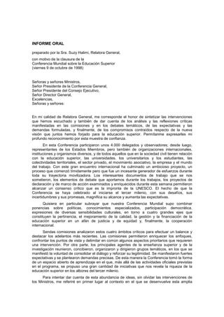 INFORME ORAL

preparado por la Sra. Suzy Halimi, Relatora General,
con motivo de la clausura de la
Conferencia Mundial sobre la Educación Superior
(viernes 9 de octubre de 1998)


Señoras y señores Ministros,
Señor Presidente de la Conferencia General,
Señor Presidente del Consejo Ejecutivo,
Señor Director General,
Excelencias,
Señoras y señores:


En mi calidad de Relatora General, me corresponde el honor de sintetizar las intervenciones
que hemos escuchado y también de dar cuenta de los análisis y las reflexiones críticas
manifestadas en las comisiones y en los debates temáticos, de las expectativas y las
demandas formuladas, y finalmente, de los compromisos contraídos respecto de la nueva
visión que juntos hemos forjado para la educación superior. Permítanme expresarles mi
profundo reconocimiento por esta muestra de confianza.
       En esta Conferencia participaron unos 4.000 delegados y observadores; desde luego,
representantes de los Estados Miembros, pero también de organizaciones internacionales,
instituciones y organismos diversos, y de todos aquellos que en la sociedad civil tienen relación
con la educación superior, las universidades, los universitarios y los estudiantes, las
colectividades territoriales, el sector privado, el movimiento asociativo, la empresa y el mundo
del trabajo. Con este gran encuentro internacional ha culminado un ambicioso proyecto, un
proceso que comenzó tímidamente pero que fue un incesante generador de esfuerzos durante
toda su trayectoria movilizadora. Los interesantes documentos de trabajo que se nos
sometieron, los elementos de debate que aportamos durante los trabajos, los proyectos de
declaración y de marco de acción examinados y enriquecidos durante esta semana permitieron
alcanzar un consenso crítico que es la impronta de la UNESCO. El hecho de que la
Conferencia se haya celebrado al iniciarse el tercer milenio, con sus desafíos, sus
incertidumbres y sus promesas, magnifica su alcance y aumenta las expectativas.
       Quisiera en particular subrayar que nuestra Conferencia Mundial supo combinar
ponencias sobre políticas, conocimientos especializados, participación democrática,
expresiones de diversas sensibilidades culturales, en torno a cuatro grandes ejes que
constituyen la pertinencia, el mejoramiento de la calidad, la gestión y la financiación de la
educación superior en un afán de justicia y de equidad y, finalmente, la cooperación
internacional.
       Sendas comisiones analizaron estos cuatro ámbitos críticos para efectuar un balance y
destacar los adelantos más recientes. Las comisiones permitieron enriquecer los enfoques,
confrontar los puntos de vista y delimitar en común algunos aspectos prioritarios que requieren
una intervención. Por otra parte, los principales agentes de la enseñanza superior y de la
investigación reunieron, concibieron, organizaron y dirigieron grupos temáticos, en los que se
manifestó la voluntad de consolidar el diálogo y reforzar su legitimidad. Se manifestaron fuertes
expectativas y se plantearon demandas precisas. De esta manera la Conferencia tomó la forma
de un espacio abierto de aprendizaje en el que, más allá de las actividades oficiales previstas
en el programa, se propuso una gran cantidad de iniciativas que nos revela la riqueza de la
educación superior en los albores del tercer milenio.
      Para intentar dar cuenta de esta abundancia de ideas, sin olvidar las intervenciones de
los Ministros, me referiré en primer lugar al contexto en el que se desenvuelve esta amplia
 