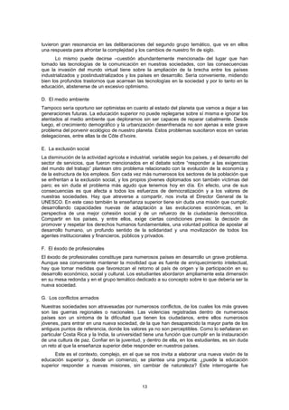 tuvieron gran resonancia en las deliberaciones del segundo grupo temático, que ve en ellos
una respuesta para afrontar la complejidad y los cambios de nuestro fin de siglo.
       Lo mismo puede decirse –cuestión abundantemente mencionada- del lugar que han
tomado las tecnologías de la comunicación en nuestras sociedades, con las consecuencias
que la invasión del mundo virtual tiene sobre la ampliación de la brecha entre los países
industrializados y postindustrializados y los países en desarrollo. Sería conveniente, midiendo
bien los profundos trastornos que acarrean las tecnologías en la sociedad y por lo tanto en la
educación, abstenerse de un excesivo optimismo.

D. El medio ambiente
Tampoco sería oportuno ser optimistas en cuanto al estado del planeta que vamos a dejar a las
generaciones futuras. La educación superior no puede replegarse sobre sí misma e ignorar los
atentados al medio ambiente que deploramos sin ser capaces de reparar cabalmente. Desde
luego, el crecimiento demográfico y la urbanización desenfrenada no son ajenas a este grave
problema del porvenir ecológico de nuestro planeta. Estos problemas suscitaron ecos en varias
delegaciones, entre ellas la de Côte d’Ivoire.

E. La exclusión social
La disminución de la actividad agrícola e industrial, variable según los países, y el desarrollo del
sector de servicios, que fueron mencionados en el debate sobre “responder a las exigencias
del mundo del trabajo” plantean otro problema relacionado con la evolución de la economía y
de la estructura de los empleos. Son cada vez más numerosos los sectores de la población que
se enfrentan a la exclusión social, y los propios jóvenes diplomados son también víctimas del
paro; es sin duda el problema más agudo que tenemos hoy en día. En efecto, una de sus
consecuencias es que afecta a todos los esfuerzos de democratización y a los valores de
nuestras sociedades. Hay que atreverse a compartir, nos invita el Director General de la
UNESCO. En este caso también la enseñanza superior tiene sin duda una misión que cumplir,
desarrollando capacidades nuevas de adaptación a las evoluciones económicas, en la
perspectiva de una mejor cohesión social y de un refuerzo de la ciudadanía democrática.
Compartir en los países, y entre ellos, exige ciertas condiciones previas: la decisión de
promover y respetar los derechos humanos fundamentales, una voluntad política de apostar al
desarrollo humano, un profundo sentido de la solidaridad y una movilización de todos los
agentes institucionales y financieros, públicos y privados.

F. El éxodo de profesionales
El éxodo de profesionales constituye para numerosos países en desarrollo un grave problema.
Aunque sea conveniente mantener la movilidad que es fuente de enriquecimiento intelectual,
hay que tomar medidas que favorezcan el retorno al país de origen y la participación en su
desarrollo económico, social y cultural. Los estudiantes abordaron ampliamente esta dimensión
en su mesa redonda y en el grupo temático dedicado a su concepto sobre lo que debería ser la
nueva sociedad.

G. Los conflictos armados
Nuestras sociedades son atravesadas por numerosos conflictos, de los cuales los más graves
son las guerras regionales o nacionales. Las violencias registradas dentro de numerosos
países son un síntoma de la dificultad que tienen los ciudadanos, entre ellos numerosos
jóvenes, para entrar en una nueva sociedad, de la que han desaparecido la mayor parte de los
antiguos puntos de referencia, donde los valores ya no son perceptibles. Como lo señalaran en
particular Costa Rica y la India, la universidad tiene una función que cumplir en la instauración
de una cultura de paz. Confiar en la juventud, y dentro de ella, en los estudiantes, es sin duda
un reto al que la enseñanza superior debe responder en nuestros países.
      Este es el contexto, complejo, en el que se nos invita a elaborar una nueva visión de la
educación superior y, desde un comienzo, se plantea una pregunta: ¿puede la educación
superior responder a nuevas misiones, sin cambiar de naturaleza? Este interrogante fue



                                                13
 