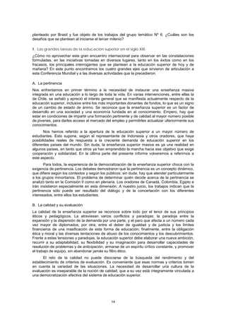 planteado por Brasil y fue objeto de los trabajos del grupo temático Nº 6. ¿Cuáles son los
desafíos que se plantean al iniciarse el tercer milenio?

II. Las grandes tareas de la educación superior en el siglo XXI
¿Cómo no aprovechar este gran encuentro internacional para observar en las constataciones
formuladas, en las iniciativas tomadas en diversos lugares, tanto en los éxitos como en los
fracasos, los principales interrogantes que se plantean a la educación superior de hoy y de
mañana? En este punto encontramos los cuatro grandes ejes que sirvieron de articulación a
esta Conferencia Mundial y a las diversas actividades que la precedieron.

A. La pertinencia
Nos enfrentamos en primer término a la necesidad de instaurar una enseñanza masiva
integrada en una educación a lo largo de toda la vida. En varias intervenciones, entre ellas la
de Chile, se señaló y apreció el interés general que se manifiesta actualmente respecto de la
educación superior, inclusive entre los más importantes donantes de fondos, lo que es un signo
de un cambio de estado de ánimo. Se reconoce que la enseñanza superior es un factor de
desarrollo en una sociedad y una economía fundada en el conocimiento. Empero, hay que
estar en condiciones de impartir una formación pertinente y de calidad al mayor número posible
de jóvenes, para darles acceso al mercado del empleo y permitirles actualizar ulteriormente sus
conocimientos.
       Nos hemos referido a la apertura de la educación superior a un mayor número de
estudiantes. Esto supone, según el representante de Indonesia y otros oradores, que haya
posibilidades reales de respuesta a la creciente demanda de educación superior en los
diferentes países del mundo. Sin duda, la enseñanza superior masiva es ya una realidad en
algunos países, en tanto que otros ya han emprendido la marcha hacia ese objetivo que exige
cooperación y solidaridad. En la última parte del presente informe volveremos a referirnos a
este aspecto.
       Para todos, la experiencia de la democratización de la enseñanza superior choca con la
exigencia de pertinencia. Los debates demostraron que la pertinencia es un concepto dinámico,
que difiere según los contextos y según los públicos; sin duda, hay que atender particularmente
a los grupos minoritarios. El problema de determinar quién decide acerca de la pertinencia se
analizó tanto en la Comisión II como en plenaria. Los oradores de Canadá, Colombia, Egipto e
Irán insistieron especialmente en esta dimensión. A nuestro juicio, los trabajos indican que la
pertinencia sólo puede ser resultado del diálogo y de la concertación con los diferentes
interesados, entre ellos los estudiantes.

B. La calidad y su evaluación
La calidad de la enseñanza superior se reconoce sobre todo por el tenor de sus principios
éticos y pedagógicos. La atraviesan varios conflictos y paradojas: la paradoja entre la
expansión y la dispersión de la demanda por una parte, y el paro que afecta a un número cada
vez mayor de diplomados, por otra; entre el deber de igualdad y de justicia y los límites
financieros de una masificación de esta forma de educación; finalmente, entre la obligación
ética y moral y las diversas tentaciones de abuso de los conocimientos y los descubrimientos.
Frente a estas tensiones y paradojas, la educación superior debe elaborar una nueva ambición,
recurrir a su adaptabilidad, su flexibilidad y su imaginación para desarrollar capacidades de
resolución de problemas y de anticipación, armarse de un espíritu crítico constante, y promover
el trabajo de equipo, sin abandonar jamás su filtro ético.
      El reto de la calidad no puede disociarse de la búsqueda del rendimiento y del
establecimiento de criterios de evaluación. Es conveniente que esas normas y criterios tomen
en cuenta la variedad de las situaciones. La necesidad de desarrollar una cultura de la
evaluación es inseparable de la noción de calidad, que a su vez está íntegramente vinculada a
una democratización efectiva del sistema de educación superior.




                                              14
 