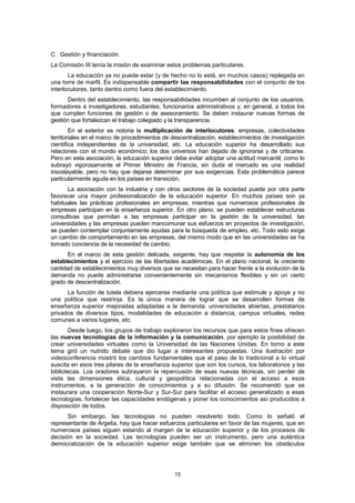 C. Gestión y financiación
La Comisión III tenía la misión de examinar estos problemas particulares.
       La educación ya no puede estar (y de hecho no lo está, en muchos casos) replegada en
una torre de marfil. Es indispensable compartir las responsabilidades con el conjunto de los
interlocutores, tanto dentro como fuera del establecimiento.
      Dentro del establecimiento, las responsabilidades incumben al conjunto de los usuarios,
formadores e investigadores, estudiantes, funcionarios administrativos y, en general, a todos los
que cumplen funciones de gestión o de asesoramiento. Se deben instaurar nuevas formas de
gestión que fortalezcan el trabajo colegiado y la transparencia.
        En el exterior es notoria la multiplicación de interlocutores: empresas, colectividades
territoriales en el marco de procedimientos de descentralización, establecimientos de investigación
científica independientes de la universidad, etc. La educación superior ha desarrollado sus
relaciones con el mundo económico; los dos universos han dejado de ignorarse y de criticarse.
Pero en esta asociación, la educación superior debe evitar adoptar una actitud mercantil; como lo
subrayó vigorosamente el Primer Ministro de Francia, sin duda el mercado es una realidad
insoslayable, pero no hay que dejarse determinar por sus exigencias. Esta problemática parece
particularmente aguda en los países en transición.
      La asociación con la industria y con otros sectores de la sociedad puede por otra parte
favorecer una mayor profesionalización de la educación superior. En muchos países son ya
habituales las prácticas profesionales en empresas, mientras que numerosos profesionales de
empresas participan en la enseñanza superior. En otro plano, se pueden establecer estructuras
consultivas que permitan a las empresas participar en la gestión de la universidad, las
universidades y las empresas pueden mancomunar sus esfuerzos en proyectos de investigación,
se pueden contemplar conjuntamente ayudas para la búsqueda de empleo, etc. Todo esto exige
un cambio de comportamiento en las empresas, del mismo modo que en las universidades se ha
tomado conciencia de la necesidad de cambio.
      En el marco de esta gestión delicada, exigente, hay que respetar la autonomía de los
establecimientos y el ejercicio de las libertades académicas. En el plano nacional, la creciente
cantidad de establecimientos muy diversos que se necesitan para hacer frente a la evolución de la
demanda no puede administrarse convenientemente sin mecanismos flexibles y sin un cierto
grado de descentralización.
      La función de tutela debiera ejercerse mediante una política que estimule y apoye y no
una política que restrinja. Es la única manera de lograr que se desarrollen formas de
enseñanza superior mejoradas adaptadas a la demanda: universidades abiertas, prestatarios
privados de diversos tipos, modalidades de educación a distancia, campus virtuales, redes
comunes a varios lugares, etc.
       Desde luego, los grupos de trabajo exploraron los recursos que para estos fines ofrecen
las nuevas tecnologías de la información y la comunicación, por ejemplo la posibilidad de
crear universidades virtuales como la Universidad de las Naciones Unidas. En torno a este
tema giró un nutrido debate que dio lugar a interesantes propuestas. Una ilustración por
videoconferencia mostró los cambios fundamentales que el paso de lo tradicional a lo virtual
suscita en esos tres pilares de la enseñanza superior que son los cursos, los laboratorios y las
bibliotecas. Los oradores subrayaron la repercusión de esas nuevas técnicas, sin perder de
vista las dimensiones ética, cultural y geopolítica relacionadas con el acceso a esos
instrumentos, a la generación de conocimientos y a su difusión. Se recomendó que se
instaurara una cooperación Norte-Sur y Sur-Sur para facilitar el acceso generalizado a esas
tecnologías, fortalecer las capacidades endógenas y poner los conocimientos así producidos a
disposición de todos.
       Sin embargo, las tecnologías no pueden resolverlo todo. Como lo señaló el
representante de Argelia, hay que hacer esfuerzos particulares en favor de las mujeres, que en
numerosos países siguen estando al margen de la educación superior y de los procesos de
decisión en la sociedad. Las tecnologías pueden ser un instrumento, pero una auténtica
democratización de la educación superior exige también que se eliminen los obstáculos




                                                15
 