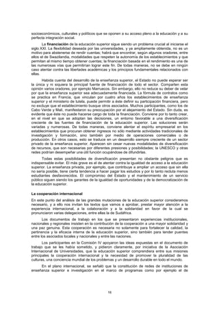 socioeconómicos, culturales y políticos que se oponen a su acceso pleno a la educación y a su
perfecta integración social.
       La financiación de la educación superior sigue siendo un problema crucial al iniciarse el
siglo XXI. La flexibilidad deseada por las universidades, y ya ampliamente obtenida, no es un
motivo para abstenerse de rendir cuentas; habrá que encontrar, según algunos oradores, entre
ellos el de Swazilandia, modalidades que respeten la autonomía de los establecimientos y que
permitan al mismo tiempo obtener cuentas; la financiación basada en el rendimiento es una de
las numerosas vías que permitirían lograr este fin. De todas maneras, no se debe en ningún
caso atentar contra las libertades académicas y los principios fundamentales relacionados con
ellas.
       Habida cuenta del desarrollo de la enseñanza superior, el Estado no puede esperar ser
la única y ni siquiera la principal fuente de financiación de todo el sector. Comparten esta
opinión varios oradores, por ejemplo Marruecos. Sin embargo, ello no reduce su deber de velar
por que la enseñanza superior sea adecuadamente financiada. La fórmula de contratos como
se practica en Francia, que vinculan por cuatro años los establecimientos de enseñanza
superior y el ministerio de tutela, puede permitir a éste definir su participación financiera, pero
no excluye que el establecimiento busque otros asociados. Muchos participantes, como los de
Cabo Verde y Malí, manifestaron su preocupación por el alejamiento del Estado. Sin duda, es
evidente que éste no puede hacerse cargo de toda la financiación. Conviene por lo tanto crear,
en el nivel en que se adoptan las decisiones, un entorno favorable a una diversificación
creciente de las fuentes de financiación de la educación superior. Las soluciones serán
variadas y numerosas. De todas maneras, conviene alentar el espíritu empresarial en los
establecimientos que procuran obtener ingresos no sólo mediante actividades tradicionales de
investigación y formación, sino también por medio de operaciones comerciales o de
producción. En otros casos, esto se traduce en un desarrollo siempre creciente de un sector
privado de la enseñanza superior. Aparecen sin cesar nuevas modalidades de diversificación
de recursos, que son necesarias por diferentes presiones y posibilidades; la UNESCO y otras
redes podrían desempeñar una útil función ocupándose de difundirlas.
      Todas estas posibilidades de diversificación presentan no obstante peligros que es
indispensable evitar. El más grave es el de atentar contra la igualdad de acceso a la educación
superior. La enseñanza privada, por ejemplo, que contribuye a ampliar un acceso que sin ella
no sería posible, tiene cierta tendencia a hacer pagar los estudios y por lo tanto recluta menos
estudiantes desfavorecidos. El compromiso del Estado y el mantenimiento de un servicio
público siguen siendo los garantes de la igualdad de oportunidades y de la democratización de
la educación superior.

La cooperación internacional
En este punto del análisis de las grandes mutaciones de la educación superior consideramos
necesario, y a ello nos invitan los textos que vamos a aprobar, prestar mayor atención a la
experiencia internacional, a la colaboración y a la solidaridad en favor de la cual se
pronunciaron varias delegaciones, entre ellas la de Sudáfrica.
       Los documentos de trabajo en los que se presentaron experiencias institucionales,
nacionales y regionales insisten en la contribución de la cooperación a una mayor solidaridad y
una paz genuina. Esta cooperación es necesaria no solamente para fortalecer la calidad, la
pertinencia y la eficacia interna de la educación superior, sino también para tender puentes
entre los asociados locales y nacionales y entre las naciones.
       Los participantes en la Comisión IV apoyaron las ideas expuestas en el documento de
trabajo que se les había sometido, y pidieron claramente, por iniciativa de la Asociación
Internacional de Universidades, que la educación superior comprendiera entre sus misiones
principales la cooperación internacional y la necesidad de promover la pluralidad de las
culturas, una conciencia mundial de los problemas y un desarrollo durable en todo el mundo.
     En el plano internacional, se señaló que la constitución de redes de instituciones de
enseñanza superior e investigación en el marco de programas como por ejemplo el de




                                                16
 