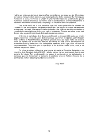 Habría que evitar que, dentro de algunos años, comprobemos con pesar que las diferencias y
las brechas han aumentado aún más, que las competencias de los países del Sur han seguido
marchando al exilio, pervirtiendo la función de una movilidad necesaria y estimulante, que en
numerosos países la enseñanza superior no está en condiciones de contribuir eficazmente al
desarrollo del sistema educativo en su conjunto y a la calidad de la educación básica.
       Esta es la razón por la cual debemos forjar una nueva generación de modelos de
cooperación que se apoyen en las necesidades locales, que tengan en cuenta las realidades
económicas y sociales y las especificidades culturales, que ofrezcan servicios consultivos y
conocimientos especializados sin imponer nada ni imponerse. Cooperar es actuar juntos para
llevar a cabo una acción coordinada. Esto es lo que se nos propone.
        Al término de los trabajos de la Conferencia Mundial, es imprescindible evitar que el telón
caiga para siempre sobre esta visión de la enseñanza superior en el siglo XXI. La Declaración
final y el Marco de Acción Prioritaria que hemos aprobado tienen por objeto incitar a la acción a
todos los agentes que durante esta semana de octubre de 1998 se han desempeñado de
manera tan activa y constructiva. Les corresponde, cada uno en su lugar, cada uno con sus
responsabilidades, esforzarse por su aplicación, a fin de hacer frente todos juntos a los
desafíos del próximo milenio.
      Por mi parte quisiera, al terminar este informe, agradecer al Grupo de Redacción, a los
miembros de la Secretaría de la UNESCO y a todos los que me han acompañado durante esta
semana de trabajo. Por su abnegación, su apoyo, la pertinencia de su participación, la
confianza que me demostraron al confiarme la exaltante tarea de Relatora General de la
Conferencia, reciban todos mi profundo reconocimiento.


                                                          Suzy Halimi




                                                18
 