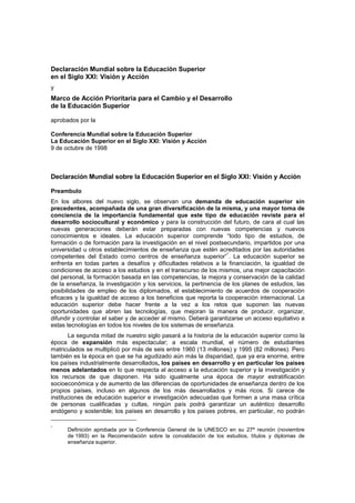 Declaración Mundial sobre la Educación Superior
en el Siglo XXI: Visión y Acción
y
Marco de Acción Prioritaria para el Cambio y el Desarrollo
de la Educación Superior

aprobados por la

Conferencia Mundial sobre la Educación Superior
La Educación Superior en el Siglo XXI: Visión y Acción
9 de octubre de 1998



Declaración Mundial sobre la Educación Superior en el Siglo XXI: Visión y Acción

Preambulo
En los albores del nuevo siglo, se observan una demanda de educación superior sin
precedentes, acompañada de una gran diversificación de la misma, y una mayor toma de
conciencia de la importancia fundamental que este tipo de educación reviste para el
desarrollo sociocultural y económico y para la construcción del futuro, de cara al cual las
nuevas generaciones deberán estar preparadas con nuevas competencias y nuevos
conocimientos e ideales. La educación superior comprende “todo tipo de estudios, de
formación o de formación para la investigación en el nivel postsecundario, impartidos por una
universidad u otros establecimientos de enseñanza que estén acreditados por las autoridades
                                                                   *
competentes del Estado como centros de enseñanza superior” . La educación superior se
enfrenta en todas partes a desafíos y dificultades relativos a la financiación, la igualdad de
condiciones de acceso a los estudios y en el transcurso de los mismos, una mejor capacitación
del personal, la formación basada en las competencias, la mejora y conservación de la calidad
de la enseñanza, la investigación y los servicios, la pertinencia de los planes de estudios, las
posibilidades de empleo de los diplomados, el establecimiento de acuerdos de cooperación
eficaces y la igualdad de acceso a los beneficios que reporta la cooperación internacional. La
educación superior debe hacer frente a la vez a los retos que suponen las nuevas
oportunidades que abren las tecnologías, que mejoran la manera de producir, organizar,
difundir y controlar el saber y de acceder al mismo. Deberá garantizarse un acceso equitativo a
estas tecnologías en todos los niveles de los sistemas de enseñanza.
       La segunda mitad de nuestro siglo pasará a la historia de la educación superior como la
época de expansión más espectacular; a escala mundial, el número de estudiantes
matriculados se multiplicó por más de seis entre 1960 (13 millones) y 1995 (82 millones). Pero
también es la época en que se ha agudizado aún más la disparidad, que ya era enorme, entre
los países industrialmente desarrollados, los países en desarrollo y en particular los países
menos adelantados en lo que respecta al acceso a la educación superior y la investigación y
los recursos de que disponen. Ha sido igualmente una época de mayor estratificación
socioeconómica y de aumento de las diferencias de oportunidades de enseñanza dentro de los
propios países, incluso en algunos de los más desarrollados y más ricos. Si carece de
instituciones de educación superior e investigación adecuadas que formen a una masa crítica
de personas cualificadas y cultas, ningún país podrá garantizar un auténtico desarrollo
endógeno y sostenible; los países en desarrollo y los países pobres, en particular, no podrán

*
      Definición aprobada por la Conferencia General de la UNESCO en su 27ª reunión (noviembre
      de 1993) en la Recomendación sobre la convalidación de los estudios, títulos y diplomas de
      enseñanza superior.
 