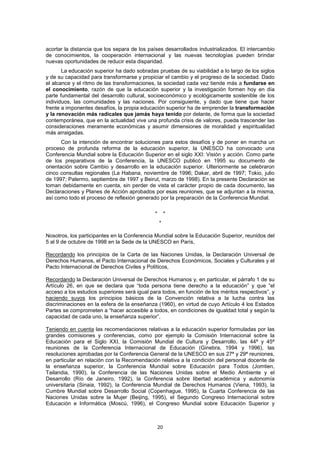 acortar la distancia que los separa de los países desarrollados industrializados. El intercambio
de conocimientos, la cooperación internacional y las nuevas tecnologías pueden brindar
nuevas oportunidades de reducir esta disparidad.
       La educación superior ha dado sobradas pruebas de su viabilidad a lo largo de los siglos
y de su capacidad para transformarse y propiciar el cambio y el progreso de la sociedad. Dado
el alcance y el ritmo de las transformaciones, la sociedad cada vez tiende más a fundarse en
el conocimiento, razón de que la educación superior y la investigación formen hoy en día
parte fundamental del desarrollo cultural, socioeconómico y ecológicamente sostenible de los
individuos, las comunidades y las naciones. Por consiguiente, y dado que tiene que hacer
frente a imponentes desafíos, la propia educación superior ha de emprender la transformación
y la renovación más radicales que jamás haya tenido por delante, de forma que la sociedad
contemporánea, que en la actualidad vive una profunda crisis de valores, pueda trascender las
consideraciones meramente económicas y asumir dimensiones de moralidad y espiritualidad
más arraigadas.
       Con la intención de encontrar soluciones para estos desafíos y de poner en marcha un
proceso de profunda reforma de la educación superior, la UNESCO ha convocado una
Conferencia Mundial sobre la Educación Superior en el siglo XXI: Visión y acción. Como parte
de los preparativos de la Conferencia, la UNESCO publicó en 1995 su documento de
orientación sobre Cambio y desarrollo en la educación superior. Ulteriormente se celebraron
cinco consultas regionales (La Habana, noviembre de 1996; Dakar, abril de 1997; Tokio, julio
de 1997; Palermo, septiembre de 1997 y Beirut, marzo de 1998). En la presente Declaración se
toman debidamente en cuenta, sin perder de vista el carácter propio de cada documento, las
Declaraciones y Planes de Acción aprobados por esas reuniones, que se adjuntan a la misma,
así como todo el proceso de reflexión generado por la preparación de la Conferencia Mundial.

                                              *        *
                                                  *

Nosotros, los participantes en la Conferencia Mundial sobre la Educación Superior, reunidos del
5 al 9 de octubre de 1998 en la Sede de la UNESCO en París,

Recordando los principios de la Carta de las Naciones Unidas, la Declaración Universal de
Derechos Humanos, el Pacto Internacional de Derechos Económicos, Sociales y Culturales y el
Pacto Internacional de Derechos Civiles y Políticos,

Recordando la Declaración Universal de Derechos Humanos y, en particular, el párrafo 1 de su
Artículo 26, en que se declara que “toda persona tiene derecho a la educación” y que “el
acceso a los estudios superiores será igual para todos, en función de los méritos respectivos”, y
haciendo suyos los principios básicos de la Convención relativa a la lucha contra las
discriminaciones en la esfera de la enseñanza (1960), en virtud de cuyo Artículo 4 los Estados
Partes se comprometen a “hacer accesible a todos, en condiciones de igualdad total y según la
capacidad de cada uno, la enseñanza superior”,

Teniendo en cuenta las recomendaciones relativas a la educación superior formuladas por las
grandes comisiones y conferencias, como por ejemplo la Comisión Internacional sobre la
Educación para el Siglo XXI, la Comisión Mundial de Cultura y Desarrollo, las 44ª y 45ª
reuniones de la Conferencia Internacional de Educación (Ginebra, 1994 y 1996), las
resoluciones aprobadas por la Conferencia General de la UNESCO en sus 27ª y 29ª reuniones,
en particular en relación con la Recomendación relativa a la condición del personal docente de
la enseñanza superior, la Conferencia Mundial sobre Educación para Todos (Jomtien,
Tailandia, 1990), la Conferencia de las Naciones Unidas sobre el Medio Ambiente y el
Desarrollo (Río de Janeiro, 1992), la Conferencia sobre libertad académica y autonomía
universitaria (Sinaia, 1992), la Conferencia Mundial de Derechos Humanos (Viena, 1993), la
Cumbre Mundial sobre Desarrollo Social (Copenhague, 1995), la Cuarta Conferencia de las
Naciones Unidas sobre la Mujer (Beijing, 1995), el Segundo Congreso Internacional sobre
Educación e Informática (Moscú, 1996), el Congreso Mundial sobre Educación Superior y



                                                  20
 