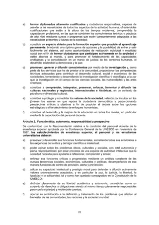 a)   formar diplomados altamente cualificados y ciudadanos responsables, capaces de
     atender a las necesidades de todos los aspectos de la actividad humana, ofreciéndoles
     cualificaciones que estén a la altura de los tiempos modernos, comprendida la
     capacitación profesional, en las que se combinen los conocimientos teóricos y prácticos
     de alto nivel mediante cursos y programas que estén constantemente adaptados a las
     necesidades presentes y futuras de la sociedad;
b)   constituir un espacio abierto para la formación superior que propicie el aprendizaje
     permanente, brindando una óptima gama de opciones y la posibilidad de entrar y salir
     fácilmente del sistema, así como oportunidades de realización individual y movilidad
     social con el fin de formar ciudadanos que participen activamente en la sociedad y
     estén abiertos al mundo, y para promover el fortalecimiento de las capacidades
     endógenas y la consolidación en un marco de justicia de los derechos humanos, el
     desarrollo sostenible la democracia y la paz;
c)   promover, generar y difundir conocimientos por medio de la investigación y, como
     parte de los servicios que ha de prestar a la comunidad, proporcionar las competencias
     técnicas adecuadas para contribuir al desarrollo cultural, social y económico de las
     sociedades, fomentando y desarrollando la investigación científica y tecnológica a la par
     que la investigación en el campo de las ciencias sociales, las humanidades y las artes
     creativas;
d)   contribuir a comprender, interpretar, preservar, reforzar, fomentar y difundir las
     culturas nacionales y regionales, internacionales e históricas, en un contexto de
     pluralismo y diversidad cultural;
e)   contribuir a proteger y consolidar los valores de la sociedad, velando por inculcar en los
     jóvenes los valores en que reposa la ciudadanía democrática y proporcionando
     perspectivas críticas y objetivas a fin de propiciar el debate sobre las opciones
     estratégicas y el fortalecimiento de enfoques humanistas;
f)   contribuir al desarrollo y la mejora de la educación en todos los niveles, en particular
     mediante la capacitación del personal docente.

Artículo 2. Función ética, autonomía, responsabilidad y prospectiva
De conformidad con la Recomendación relativa a la condición del personal docente de la
enseñanza superior aprobada por la Conferencia General de la UNESCO en noviembre de
1997, los establecimientos de enseñanza superior, el personal y los estudiantes
universitarios deberán:
a)   preservar y desarrollar sus funciones fundamentales, sometiendo todas sus actividades a
     las exigencias de la ética y del rigor científico e intelectual;
b)   poder opinar sobre los problemas éticos, culturales y sociales, con total autonomía y
     plena responsabilidad, por estar provistos de una especie de autoridad intelectual que la
     sociedad necesita para ayudarla a reflexionar, comprender y actuar;
c)   reforzar sus funciones críticas y progresistas mediante un análisis constante de las
     nuevas tendencias sociales, económicas, culturales y políticas, desempeñando de esa
     manera funciones de centro de previsión, alerta y prevención;
d)   utilizar su capacidad intelectual y prestigio moral para defender y difundir activamente
     valores universalmente aceptados, y en particular la paz, la justicia, la libertad, la
     igualdad y la solidaridad, tal y como han quedado consagrados en la Constitución de la
     UNESCO;
e)   disfrutar plenamente de su libertad académica y autonomía, concebidas como un
     conjunto de derechos y obligaciones siendo al mismo tiempo plenamente responsables
     para con la sociedad y rindiéndole cuentas;
f)   aportar su contribución a la definición y tratamiento de los problemas que afectan al
     bienestar de las comunidades, las naciones y la sociedad mundial.




                                             22
 
