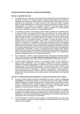 FORJAR UNA NUEVA VISION DE LA EDUCACION SUPERIOR

Artículo 3. Igualdad de acceso
a)   De conformidad con el párrafo 1 del Artículo 26 de la Declaración Universal de Derechos
     Humanos, el acceso a los estudios superiores debería estar basado en los méritos, la
     capacidad, los esfuerzos, la perseverancia y la determinación de los aspirantes y, en la
     perspectiva de la educación a lo largo de toda la vida, podrá tener lugar a cualquier
     edad, tomando debidamente en cuenta las competencias adquiridas anteriormente. En
     consecuencia, en el acceso a la educación superior no se podrá admitir ninguna
     discriminación fundada en la raza, el sexo, el idioma, la religión o en consideraciones
     económicas, culturales o sociales, ni en incapacidades físicas.
b)   La equidad en el acceso a la educación superior debería empezar por el fortalecimiento
     y, de ser necesario, una nueva orientación de su vinculación con los demás niveles de
     enseñanza, y más concretamente con la enseñanza secundaria. Las instituciones de
     educación superior deben ser consideradas componentes de un sistema continuo al que
     deben también contribuir y que deben fomentar, que empieza con la educación para la
     primera infancia y la enseñanza primaria y prosigue a lo largo de toda la vida. Los
     establecimientos de educación superior deben actuar en estrecha colaboración con los
     padres, las escuelas, los estudiantes y los grupos socioeconómicos y las entidades
     elegidas. La enseñanza secundaria no debería limitarse a formar candidatos cualificados
     para acceder a la enseñanza superior fomentando la capacidad de aprender en general,
     sino también prepararlos para la vida activa brindando formación para una amplia gama
     de profesiones. No obstante, el acceso a la enseñanza superior debería seguir estando
     abierto a toda persona que haya finalizado satisfactoriamente la enseñanza secundaria u
     otros estudios equivalentes o que reúna las condiciones necesarias, en la medida de lo
     posible, sin distinción de edad y sin ninguna discriminación.
c)   Por consiguiente, el rápido y amplio incremento de la demanda de educación superior
     exige, cuando proceda, que en toda política de acceso a la misma se dé preferencia al
     planteamiento basado en los méritos, tal como se ha definido en el Artículo 3 a) supra.
d)   Se debe facilitar activamente el acceso a la educación superior de los miembros de
     algunos grupos específicos, como los pueblos indígenas, las minorías culturales y
     lingüísticas, de grupos desfavorecidos, de pueblos que viven en situación de ocupación y
     personas que sufren discapacidades, puesto que esos grupos, tanto colectiva como
     individualmente, pueden poseer experiencias y talentos que podrían ser muy valiosos
     para el desarrollo de las sociedades y naciones. Una asistencia material especial y
     soluciones educativas pueden contribuir a superar los obstáculos con que tropiezan esos
     grupos tanto para tener acceso a la educación superior como para llevar a cabo estudios
     en ese nivel.

Artículo 4. Fortalecimiento de la participación y promoción del acceso de las mujeres
a)   Aunque se hayan realizado progresos considerables en cuanto a mejorar el acceso de
     las mujeres a la enseñanza superior, en muchas partes del mundo todavía subsisten
     distintos obstáculos de índole socioeconómica, cultural y política, que impiden su pleno
     acceso e integración efectiva. Superarlos sigue revistiendo una prioridad urgente en el
     proceso de renovación encaminado a establecer un sistema de educación superior
     equitativo y no discriminatorio, fundado en el principio del mérito.
b)   Se requieren más esfuerzos para eliminar todos los estereotipos fundados en el género
     en la educación superior, tener en cuenta el punto de vista del género en las distintas
     disciplinas, consolidar la participación cualitativa de las mujeres en todos los niveles y las
     disciplinas en que están insuficientemente representadas, e incrementar sobre todo su
     participación activa en la adopción de decisiones.
c)   Han de fomentarse los estudios sobre el género (o estudios relativos a la mujer) como
     campo específico que tiene un papel estratégico en la transformación de la educación
     superior y de la sociedad.



                                               23
 