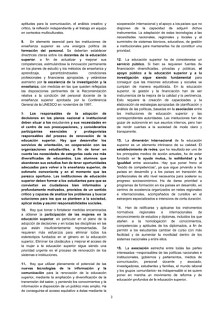 aptitudes para la comunicación, el análisis creativo y           cooperación internacional y el apoyo a los países que no
crítico, la reflexión independiente y el trabajo en equipo       disponen de la capacidad de adquirir dichos
en contextos multiculturales.                                    instrumentos. La adaptación de estas tecnologías a las
                                                                 necesidades nacionales, regionales y locales y el
8.     Un elemento esencial para las instituciones de            suministro de sistemas técnicos, educativos, de gestión
enseñanza superior es una enérgica política de                   e institucionales para mantenerlas ha de constituir una
formación del personal. Se deberían establecer                   prioridad.
directrices claras sobre los docentes de la educación
superior, a fin de actualizar y mejorar sus                      12. La educación superior ha de considerarse un
competencias, estimulándose la innovación permanente             servicio público. Si bien se requieren fuentes de
en los planes de estudio y los métodos de enseñanza y            financiación diversificadas, privadas y públicas, el
aprendizaje,        garantizándoseles      condiciones           apoyo público a la educación superior y a la
profesionales y financieras apropiadas, y velándose              investigación sigue siendo fundamental para
asimismo por la excelencia de la investigación y la              conseguir que las misiones educativas y sociales se
enseñanza, con medidas en las que queden reflejadas              cumplan de manera equilibrada. En la educación
las disposiciones pertinentes de la Recomendación                superior, la gestión y la financiación han de ser
relativa a la condición del personal docente de la               instrumentos de la mejora de la calidad y la pertinencia.
enseñanza superior aprobada por la Conferencia                   Esto requiere la creación de capacidades y la
General de la UNESCO en noviembre de 1997.                       elaboración de estrategias apropiadas de planificación y
                                                                 análisis de las políticas, basadas en la asociación entre
9.    Los responsables de la adopción de                         las instituciones de educación superior y las
decisiones en los planos nacional e institucional                correspondientes autoridades. Las instituciones han de
deben situar a los estudiantes y sus necesidades en              gozar de autonomía en sus asuntos internos, pero han
el centro de sus preocupaciones, y considerarlos                 de rendir cuentas a la sociedad de modo claro y
participantes     esenciales      y     protagonistas            transparente.
responsables del proceso de renovación de la
educación superior. Hay que desarrollar los                      13. La dimensión internacional de la educación
servicios de orientación, en cooperación con las                 superior es un elemento intrínseco de su calidad. El
organizaciones estudiantiles, a fin de tener en                  establecimiento de redes, que ha resultado ser uno de
cuenta las necesidades de categorías cada vez más                los principales medios de acción actuales, ha de estar
diversificadas de educandos. Los alumnos que                     fundado en la ayuda mutua, la solidaridad y la
abandonan sus estudios han de tener oportunidades                igualdad entre asociados. Hay que poner freno al
adecuadas para volver a la enseñanza superior, de                “éxodo de competencias”, ya que sigue privando a los
estimarlo conveniente y en el momento que les                    países en desarrollo y a los países en transición de
parezca oportuno. Las instituciones de educación                 profesionales de alto nivel necesarios para acelerar su
superior deben formar a los estudiantes para que se              progreso socioeconómico. Ha de darse prioridad a
conviertan en ciudadanos bien informados y                       programas de formación en los países en desarrollo, en
profundamente motivados, provistos de un sentido                 centros de excelencia organizados en redes regionales
crítico y capaces de analizar los problemas y buscar             e internacionales, acompañados de cursillos en el
soluciones para los que se planteen a la sociedad,               extranjero especializados e intensivos de corta duración.
aplicar éstas y asumir responsabilidades sociales.
                                                                 14. Han de ratificarse y aplicarse los instrumentos
10. Hay que tomar o fortalecer medidas encaminadas
                                                                 normativos     regionales    e     internacionales    de
a obtener la participación de las mujeres en la
                                                                 reconocimiento de estudios y diplomas, incluidos los que
educación superior, en particular en el plano de la
                                                                 atañen a la homologación de conocimientos,
adopción de decisiones y en todas las disciplinas en las
                                                                 competencias y aptitudes de los diplomados, a fin de
que están insuficientemente representadas. Se
                                                                 permitir a los estudiantes cambiar de curso con más
requieren más esfuerzos para eliminar todos los
                                                                 facilidad y de aumentar la movilidad dentro de los
estereotipos fundados en el género en la educación
                                                                 sistemas nacionales y entre ellos.
superior. Eliminar los obstáculos y mejorar el acceso de
la mujer a la educación superior sigue siendo una
                                                                 15. La asociación estrecha entre todas las partes
prioridad urgente en el proceso de renovación de los
                                                                 interesadas –responsables de las políticas nacionales e
sistemas e instituciones.
                                                                 institucionales, gobiernos y parlamentos, medios de
                                                                 comunicación,     personal    docente      y   asociado,
11. Hay que utilizar plenamente el potencial de las
                                                                 investigadores, estudiantes y familias, el mundo laboral
nuevas tecnologías de la información y la
                                                                 y los grupos comunitarios- es indispensable si se quiere
comunicación para la renovación de la educación
                                                                 poner en marcha un movimiento de reforma y de
superior, mediante la ampliación y diversificación de la
                                                                 educación profundos de la educación superior.
transmisión del saber, y poniendo los conocimientos y la
información a disposición de un público más amplio. Ha
de conseguirse el acceso equitativo a éstas mediante la
                                                             3
 