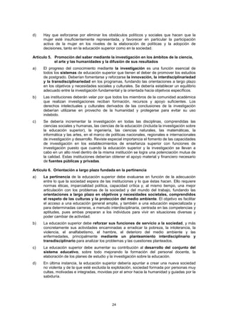 d)    Hay que esforzarse por eliminar los obstáculos políticos y sociales que hacen que la
      mujer esté insuficientemente representada, y favorecer en particular la participación
      activa de la mujer en los niveles de la elaboración de políticas y la adopción de
      decisiones, tanto en la educación superior como en la sociedad.

Artículo 5. Promoción del saber mediante la investigación en los ámbitos de la ciencia,
            el arte y las humanidades y la difusión de sus resultados
a)    El progreso del conocimiento mediante la investigación es una función esencial de
      todos los sistemas de educación superior que tienen el deber de promover los estudios
      de postgrado. Deberían fomentarse y reforzarse la innovación, la interdisciplinariedad
      y la transdisciplinariedad en los programas, fundando las orientaciones a largo plazo
      en los objetivos y necesidades sociales y culturales. Se debería establecer un equilibrio
      adecuado entre la investigación fundamental y la orientada hacia objetivos específicos.
b)    Las instituciones deberán velar por que todos los miembros de la comunidad académica
      que realizan investigaciones reciban formación, recursos y apoyo suficientes. Los
      derechos intelectuales y culturales derivados de las conclusiones de la investigación
      deberían utilizarse en provecho de la humanidad y protegerse para evitar su uso
      indebido.
c)    Se debería incrementar la investigación en todas las disciplinas, comprendidas las
      ciencias sociales y humanas, las ciencias de la educación (incluida la investigación sobre
      la educación superior), la ingeniería, las ciencias naturales, las matemáticas, la
      informática y las artes, en el marco de políticas nacionales, regionales e internacionales
      de investigación y desarrollo. Reviste especial importancia el fomento de las capacidades
      de investigación en los establecimientos de enseñanza superior con funciones de
      investigación puesto que cuando la educación superior y la investigación se llevan a
      cabo en un alto nivel dentro de la misma institución se logra una potenciación mutua de
      la calidad. Estas instituciones deberían obtener el apoyo material y financiero necesario
      de fuentes públicas y privadas.

Artículo 6. Orientación a largo plazo fundada en la pertinencia
a)    La pertinencia de la educación superior debe evaluarse en función de la adecuación
      entre lo que la sociedad espera de las instituciones y lo que éstas hacen. Ello requiere
      normas éticas, imparcialidad política, capacidad crítica y, al mismo tiempo, una mejor
      articulación con los problemas de la sociedad y del mundo del trabajo, fundando las
      orientaciones a largo plazo en objetivos y necesidades societales, comprendidos
      el respeto de las culturas y la protección del medio ambiente. El objetivo es facilitar
      el acceso a una educación general amplia, y también a una educación especializada y
      para determinadas carreras, a menudo interdisciplinaria, centrada en las competencias y
      aptitudes, pues ambas preparan a los individuos para vivir en situaciones diversas y
      poder cambiar de actividad.
b)    La educación superior debe reforzar sus funciones de servicio a la sociedad, y más
      concretamente sus actividades encaminadas a erradicar la pobreza, la intolerancia, la
      violencia, el analfabetismo, el hambre, el deterioro del medio ambiente y las
      enfermedades, principalmente mediante un planteamiento interdisciplinario y
      transdisciplinario para analizar los problemas y las cuestiones planteados.
c)    La educación superior debe aumentar su contribución al desarrollo del conjunto del
      sistema educativo, sobre todo mejorando la formación del personal docente, la
      elaboración de los planes de estudio y la investigación sobre la educación.
d)    En última instancia, la educación superior debería apuntar a crear una nueva sociedad
      no violenta y de la que esté excluida la explotación, sociedad formada por personas muy
      cultas, motivadas e integradas, movidas por el amor hacia la humanidad y guiadas por la
      sabiduría.




                                              24
 