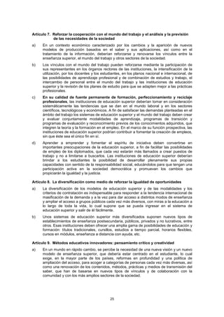 Artículo 7. Reforzar la cooperación con el mundo del trabajo y el análisis y la previsión
            de las necesidades de la sociedad
a)    En un contexto económico caracterizado por los cambios y la aparición de nuevos
      modelos de producción basados en el saber y sus aplicaciones, así como en el
      tratamiento de la información, deberían reforzarse y renovarse los vínculos entre la
      enseñanza superior, el mundo del trabajo y otros sectores de la sociedad.
b)    Los vínculos con el mundo del trabajo pueden reforzarse mediante la participación de
      sus representantes en los órganos rectores de las instituciones, la intensificación de la
      utilización, por los docentes y los estudiantes, en los planos nacional e internacional, de
      las posibilidades de aprendizaje profesional y de combinación de estudios y trabajo, el
      intercambio de personal entre el mundo del trabajo y las instituciones de educación
      superior y la revisión de los planes de estudio para que se adapten mejor a las prácticas
      profesionales.
c)    En su calidad de fuente permanente de formación, perfeccionamiento y reciclaje
      profesionales, las instituciones de educación superior deberían tomar en consideración
      sistemáticamente las tendencias que se dan en el mundo laboral y en los sectores
      científicos, tecnológicos y económicos. A fin de satisfacer las demandas planteadas en el
      ámbito del trabajo los sistemas de educación superior y el mundo del trabajo deben crear
      y evaluar conjuntamente modalidades de aprendizaje, programas de transición y
      programas de evaluación y reconocimiento previos de los conocimientos adquiridos, que
      integren la teoría y la formación en el empleo. En el marco de su función prospectiva, las
      instituciones de educación superior podrían contribuir a fomentar la creación de empleos,
      sin que éste sea el único fin en sí.
d)    Aprender a emprender y fomentar el espíritu de iniciativa deben convertirse en
      importantes preocupaciones de la educación superior, a fin de facilitar las posibilidades
      de empleo de los diplomados, que cada vez estarán más llamados a crear puestos de
      trabajo y no a limitarse a buscarlos. Las instituciones de educación superior deberían
      brindar a los estudiantes la posibilidad de desarrollar plenamente sus propias
      capacidades con sentido de la responsabilidad social, educándolos para que tengan una
      participación activa en la sociedad democrática y promuevan los cambios que
      propiciarán la igualdad y la justicia.

Artículo 8. La diversificación como medio de reforzar la igualdad de oportunidades
a)    La diversificación de los modelos de educación superior y de las modalidades y los
      criterios de contratación es indispensable para responder a la tendencia internacional de
      masificación de la demanda y a la vez para dar acceso a distintos modos de enseñanza
      y ampliar el acceso a grupos públicos cada vez más diversos, con miras a la educación a
      lo largo de toda la vida, lo cual supone que se pueda ingresar en el sistema de
      educación superior y salir de él fácilmente.
b)    Unos sistemas de educación superior más diversificados suponen nuevos tipos de
      establecimientos de enseñanza postsecundaria, públicos, privados y no lucrativos, entre
      otros. Esas instituciones deben ofrecer una amplia gama de posibilidades de educación y
      formación: títulos tradicionales, cursillos, estudios a tiempo parcial, horarios flexibles,
      cursos en módulos, enseñanza a distancia con ayuda, etc.

Artículo 9. Métodos educativos innovadores: pensamiento crítico y creatividad
a)    En un mundo en rápido cambio, se percibe la necesidad de una nueva visión y un nuevo
      modelo de enseñanza superior, que debería estar centrado en el estudiante, lo cual
      exige, en la mayor parte de los países, reformas en profundidad y una política de
      ampliación del acceso, para acoger a categorías de personas cada vez más diversas, así
      como una renovación de los contenidos, métodos, prácticas y medios de transmisión del
      saber, que han de basarse en nuevos tipos de vínculos y de colaboración con la
      comunidad y con los más amplios sectores de la sociedad.




                                               25
 
