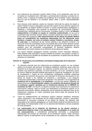 b)   Las instituciones de educación superior deben formar a los estudiantes para que se
     conviertan en ciudadanos bien informados y profundamente motivados, provistos de un
     sentido crítico y capaces de analizar los problemas de la sociedad, buscar soluciones
     para los que se planteen a la sociedad, aplicar éstas y asumir responsabilidades
     sociales.
c)   Para alcanzar estos objetivos, puede ser necesario reformular los planes de estudio y
     utilizar métodos nuevos y adecuados que permitan superar el mero dominio cognitivo de
     las disciplinas; se debería facilitar el acceso a nuevos planteamientos pedagógicos y
     didácticos y fomentarlos para propiciar la adquisición de conocimientos prácticos,
     competencias y aptitudes para la comunicación, el análisis creativo y crítico, la reflexión
     independiente y el trabajo en equipo en contextos multiculturales, en los que la
     creatividad exige combinar el saber teórico y práctico tradicional o local con la ciencia y
     la tecnología de vanguardia. Esta reestructuración de los planes de estudio debería
     tomar en consideración las cuestiones relacionadas con las diferencias entre
     hombres y mujeres, así como el contexto cultural, histórico y económico, propio
     de cada país. La enseñanza de las normas relativas a los derechos humanos y la
     educación sobre las necesidades de las comunidades del mundo entero deberían quedar
     reflejadas en los planes de estudio de todas las disciplinas, especialmente las que
     preparan para las actividades empresariales. El personal académico debería
     desempeñar una función decisiva en la definición de los planes de estudio.
d)   Los nuevos métodos pedagógicos también supondrán nuevos materiales didácticos.
     Estos deberán estar asociados a nuevos métodos de examen, que pongan a prueba no
     sólo la memoria sino también las facultades de comprensión, la aptitud para las labores
     prácticas y la creatividad.

Artículo 10. El personal y los estudiantes, principales protagonistas de la educación
              superior
a)    Un elemento esencial para las instituciones de enseñanza superior es una enérgica
      política de formación del personal. Se deberían establecer directrices claras sobre los
      docentes de la educación superior, que deberían ocuparse sobre todo, hoy en día, de
      enseñar a sus alumnos a aprender y a tomar iniciativas, y no a ser, únicamente, pozos
      de ciencia. Deberían tomarse medidas adecuadas en materia de investigación, así como
      de actualización y mejora de sus competencias pedagógicas mediante programas
      adecuados de formación del personal, que estimulen la innovación permanente en los
      planes de estudio y los métodos de enseñanza y aprendizaje, y que aseguren
      condiciones profesionales y financieras apropiadas a los docentes a fin de garantizar la
      excelencia de la investigación y la enseñanza, y en las que queden reflejadas las
      disposiciones de la Recomendación relativa a la condición del personal docente de
      la enseñanza superior aprobada por la Conferencia General de la UNESCO en
      noviembre de 1997. Con ese fin, se debería conceder más importancia a la experiencia
      internacional. Además, dada la función que desempeña la enseñanza superior en la
      educación permanente, debería considerarse que la experiencia adquirida fuera de las
      instituciones constituye un mérito importante para formar parte del personal de la
      enseñanza superior.
b)    Todos los establecimientos de enseñanza superior deberían establecer directrices
      claras, preparando a los profesores de los niveles preescolar, primario y secundario,
      fomentando la innovación constante en los planes de estudio, las prácticas más
      adecuadas en los métodos pedagógicos y el conocimiento cabal de los diversos tipos de
      aprendizaje. Es indispensable contar con un personal administrativo y técnico preparado
      de modo apropiado.
c)   Los responsables de la adopción de decisiones en los planos nacional e
     institucional deberían situar a los estudiantes y sus necesidades en el centro de
     sus preocupaciones, y considerarlos participantes esenciales y protagonistas
     responsables del proceso de renovación de la enseñanza superior. Estos principios
     deberían abarcar la participación de los estudiantes en las cuestiones relativas a esta




                                              26
 
