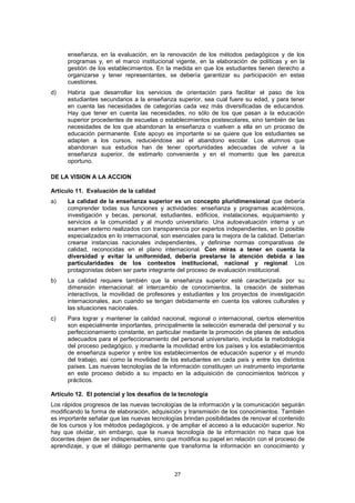 enseñanza, en la evaluación, en la renovación de los métodos pedagógicos y de los
      programas y, en el marco institucional vigente, en la elaboración de políticas y en la
      gestión de los establecimientos. En la medida en que los estudiantes tienen derecho a
      organizarse y tener representantes, se debería garantizar su participación en estas
      cuestiones.
d)    Habría que desarrollar los servicios de orientación para facilitar el paso de los
      estudiantes secundarios a la enseñanza superior, sea cual fuere su edad, y para tener
      en cuenta las necesidades de categorías cada vez más diversificadas de educandos.
      Hay que tener en cuenta las necesidades, no sólo de los que pasan a la educación
      superior procedentes de escuelas o establecimientos postescolares, sino también de las
      necesidades de los que abandonan la enseñanza o vuelven a ella en un proceso de
      educación permanente. Este apoyo es importante si se quiere que los estudiantes se
      adapten a los cursos, reduciéndose así el abandono escolar. Los alumnos que
      abandonan sus estudios han de tener oportunidades adecuadas de volver a la
      enseñanza superior, de estimarlo conveniente y en el momento que les parezca
      oportuno.

DE LA VISION A LA ACCION

Artículo 11. Evaluación de la calidad
a)    La calidad de la enseñanza superior es un concepto pluridimensional que debería
      comprender todas sus funciones y actividades: enseñanza y programas académicos,
      investigación y becas, personal, estudiantes, edificios, instalaciones, equipamiento y
      servicios a la comunidad y al mundo universitario. Una autoevaluación interna y un
      examen externo realizados con transparencia por expertos independientes, en lo posible
      especializados en lo internacional, son esenciales para la mejora de la calidad. Deberían
      crearse instancias nacionales independientes, y definirse normas comparativas de
      calidad, reconocidas en el plano internacional. Con miras a tener en cuenta la
      diversidad y evitar la uniformidad, debería prestarse la atención debida a las
      particularidades de los contextos institucional, nacional y regional. Los
      protagonistas deben ser parte integrante del proceso de evaluación institucional.
b)    La calidad requiere también que la enseñanza superior esté caracterizada por su
      dimensión internacional: el intercambio de conocimientos, la creación de sistemas
      interactivos, la movilidad de profesores y estudiantes y los proyectos de investigación
      internacionales, aun cuando se tengan debidamente en cuenta los valores culturales y
      las situaciones nacionales.
c)    Para lograr y mantener la calidad nacional, regional o internacional, ciertos elementos
      son especialmente importantes, principalmente la selección esmerada del personal y su
      perfeccionamiento constante, en particular mediante la promoción de planes de estudios
      adecuados para el perfeccionamiento del personal universitario, incluida la metodología
      del proceso pedagógico, y mediante la movilidad entre los países y los establecimientos
      de enseñanza superior y entre los establecimientos de educación superior y el mundo
      del trabajo, así como la movilidad de los estudiantes en cada país y entre los distintos
      países. Las nuevas tecnologías de la información constituyen un instrumento importante
      en este proceso debido a su impacto en la adquisición de conocimientos teóricos y
      prácticos.

Artículo 12. El potencial y los desafíos de la tecnología
Los rápidos progresos de las nuevas tecnologías de la información y la comunicación seguirán
modificando la forma de elaboración, adquisición y transmisión de los conocimientos. También
es importante señalar que las nuevas tecnologías brindan posibilidades de renovar el contenido
de los cursos y los métodos pedagógicos, y de ampliar el acceso a la educación superior. No
hay que olvidar, sin embargo, que la nueva tecnología de la información no hace que los
docentes dejen de ser indispensables, sino que modifica su papel en relación con el proceso de
aprendizaje, y que el diálogo permanente que transforma la información en conocimiento y



                                              27
 