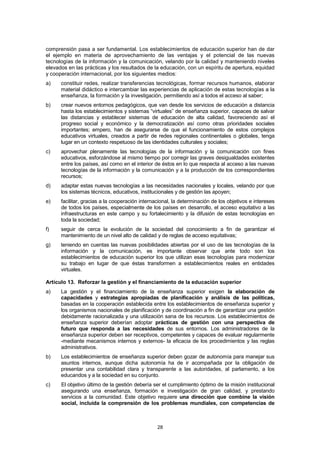 comprensión pasa a ser fundamental. Los establecimientos de educación superior han de dar
el ejemplo en materia de aprovechamiento de las ventajas y el potencial de las nuevas
tecnologías de la información y la comunicación, velando por la calidad y manteniendo niveles
elevados en las prácticas y los resultados de la educación, con un espíritu de apertura, equidad
y cooperación internacional, por los siguientes medios:
a)    constituir redes, realizar transferencias tecnológicas, formar recursos humanos, elaborar
      material didáctico e intercambiar las experiencias de aplicación de estas tecnologías a la
      enseñanza, la formación y la investigación, permitiendo así a todos el acceso al saber;
b)    crear nuevos entornos pedagógicos, que van desde los servicios de educación a distancia
      hasta los establecimientos y sistemas “virtuales” de enseñanza superior, capaces de salvar
      las distancias y establecer sistemas de educación de alta calidad, favoreciendo así el
      progreso social y económico y la democratización así como otras prioridades sociales
      importantes; empero, han de asegurarse de que el funcionamiento de estos complejos
      educativos virtuales, creados a partir de redes regionales continentales o globales, tenga
      lugar en un contexto respetuoso de las identidades culturales y sociales;
c)    aprovechar plenamente las tecnologías de la información y la comunicación con fines
      educativos, esforzándose al mismo tiempo por corregir las graves desigualdades existentes
      entre los países, así como en el interior de éstos en lo que respecta al acceso a las nuevas
      tecnologías de la información y la comunicación y a la producción de los correspondientes
      recursos;
d)    adaptar estas nuevas tecnologías a las necesidades nacionales y locales, velando por que
      los sistemas técnicos, educativos, institucionales y de gestión las apoyen;
e)    facilitar, gracias a la cooperación internacional, la determinación de los objetivos e intereses
      de todos los países, especialmente de los países en desarrollo, el acceso equitativo a las
      infraestructuras en este campo y su fortalecimiento y la difusión de estas tecnologías en
      toda la sociedad;
f)    seguir de cerca la evolución de la sociedad del conocimiento a fin de garantizar el
      mantenimiento de un nivel alto de calidad y de reglas de acceso equitativas;
g)    teniendo en cuentas las nuevas posibilidades abiertas por el uso de las tecnologías de la
      información y la comunicación, es importante observar que ante todo son los
      establecimientos de educación superior los que utilizan esas tecnologías para modernizar
      su trabajo en lugar de que éstas transformen a establecimientos reales en entidades
      virtuales.

Artículo 13. Reforzar la gestión y el financiamiento de la educación superior
a)    La gestión y el financiamiento de la enseñanza superior exigen la elaboración de
      capacidades y estrategias apropiadas de planificación y análisis de las políticas,
      basadas en la cooperación establecida entre los establecimientos de enseñanza superior y
      los organismos nacionales de planificación y de coordinación a fin de garantizar una gestión
      debidamente racionalizada y una utilización sana de los recursos. Los establecimientos de
      enseñanza superior deberían adoptar prácticas de gestión con una perspectiva de
      futuro que responda a las necesidades de sus entornos. Los administradores de la
      enseñanza superior deben ser receptivos, competentes y capaces de evaluar regularmente
      -mediante mecanismos internos y externos- la eficacia de los procedimientos y las reglas
      administrativos.
b)    Los establecimientos de enseñanza superior deben gozar de autonomía para manejar sus
      asuntos internos, aunque dicha autonomía ha de ir acompañada por la obligación de
      presentar una contabilidad clara y transparente a las autoridades, al parlamento, a los
      educandos y a la sociedad en su conjunto.
c)    El objetivo último de la gestión debería ser el cumplimiento óptimo de la misión institucional
      asegurando una enseñanza, formación e investigación de gran calidad, y prestando
      servicios a la comunidad. Este objetivo requiere una dirección que combine la visión
      social, incluida la comprensión de los problemas mundiales, con competencias de



                                                 28
 