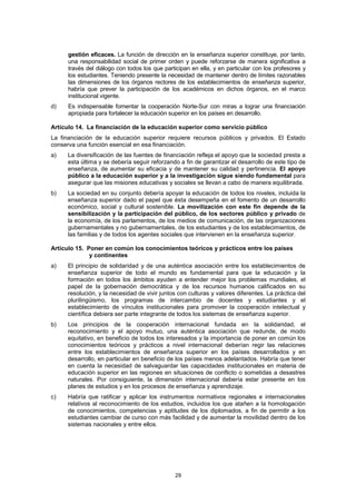 gestión eficaces. La función de dirección en la enseñanza superior constituye, por tanto,
      una responsabilidad social de primer orden y puede reforzarse de manera significativa a
      través del diálogo con todos los que participan en ella, y en particular con los profesores y
      los estudiantes. Teniendo presente la necesidad de mantener dentro de límites razonables
      las dimensiones de los órganos rectores de los establecimientos de enseñanza superior,
      habría que prever la participación de los académicos en dichos órganos, en el marco
      institucional vigente.
d)    Es indispensable fomentar la cooperación Norte-Sur con miras a lograr una financiación
      apropiada para fortalecer la educación superior en los países en desarrollo.

Artículo 14. La financiación de la educación superior como servicio público
La financiación de la educación superior requiere recursos públicos y privados. El Estado
conserva una función esencial en esa financiación.
a)   La diversificación de las fuentes de financiación refleja el apoyo que la sociedad presta a
     esta última y se debería seguir reforzando a fin de garantizar el desarrollo de este tipo de
     enseñanza, de aumentar su eficacia y de mantener su calidad y pertinencia. El apoyo
     público a la educación superior y a la investigación sigue siendo fundamental para
     asegurar que las misiones educativas y sociales se llevan a cabo de manera equilibrada.
b)   La sociedad en su conjunto debería apoyar la educación de todos los niveles, incluida la
     enseñanza superior dado el papel que ésta desempeña en el fomento de un desarrollo
     económico, social y cultural sostenible. La movilización con este fin depende de la
     sensibilización y la participación del público, de los sectores público y privado de
     la economía, de los parlamentos, de los medios de comunicación, de las organizaciones
     gubernamentales y no gubernamentales, de los estudiantes y de los establecimientos, de
     las familias y de todos los agentes sociales que intervienen en la enseñanza superior.

Artículo 15. Poner en común los conocimientos teóricos y prácticos entre los países
              y continentes
a)   El principio de solidaridad y de una auténtica asociación entre los establecimientos de
     enseñanza superior de todo el mundo es fundamental para que la educación y la
     formación en todos los ámbitos ayuden a entender mejor los problemas mundiales, el
     papel de la gobernación democrática y de los recursos humanos calificados en su
     resolución, y la necesidad de vivir juntos con culturas y valores diferentes. La práctica del
     plurilingüismo, los programas de intercambio de docentes y estudiantes y el
     establecimiento de vínculos institucionales para promover la cooperación intelectual y
     científica debiera ser parte integrante de todos los sistemas de enseñanza superior.
b)   Los principios de la cooperación internacional fundada en la solidaridad, el
     reconocimiento y el apoyo mutuo, una auténtica asociación que redunde, de modo
     equitativo, en beneficio de todos los interesados y la importancia de poner en común los
     conocimientos teóricos y prácticos a nivel internacional deberían regir las relaciones
     entre los establecimientos de enseñanza superior en los países desarrollados y en
     desarrollo, en particular en beneficio de los países menos adelantados. Habría que tener
     en cuenta la necesidad de salvaguardar las capacidades institucionales en materia de
     educación superior en las regiones en situaciones de conflicto o sometidas a desastres
     naturales. Por consiguiente, la dimensión internacional debería estar presente en los
     planes de estudios y en los procesos de enseñanza y aprendizaje.
c)   Habría que ratificar y aplicar los instrumentos normativos regionales e internacionales
     relativos al reconocimiento de los estudios, incluidos los que atañen a la homologación
     de conocimientos, competencias y aptitudes de los diplomados, a fin de permitir a los
     estudiantes cambiar de curso con más facilidad y de aumentar la movilidad dentro de los
     sistemas nacionales y entre ellos.




                                               29
 