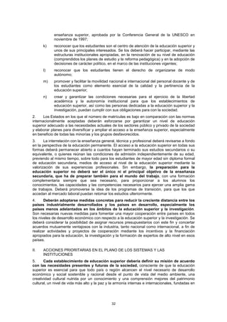 enseñanza superior, aprobada por la Conferencia General de la UNESCO en
            noviembre de 1997;
      k)    reconocer que los estudiantes son el centro de atención de la educación superior y
            unos de sus principales interesados. Se los deberá hacer participar, mediante las
            estructuras institucionales apropiadas, en la renovación de su nivel de educación
            (comprendidos los planes de estudio y la reforma pedagógica) y en la adopción de
            decisiones de carácter político, en el marco de las instituciones vigentes;
      l)    reconocer que los estudiantes tienen el derecho de organizarse de modo
            autónomo;
      m)    promover y facilitar la movilidad nacional e internacional del personal docente y de
            los estudiantes como elemento esencial de la calidad y la pertinencia de la
            educación superior;
      n)    crear y garantizar las condiciones necesarias para el ejercicio de la libertad
            académica y la autonomía institucional para que los establecimientos de
            educación superior, así como las personas dedicadas a la educación superior y la
            investigación, puedan cumplir con sus obligaciones para con la sociedad.
2.     Los Estados en los que el número de matrículas es bajo en comparación con las normas
internacionalmente aceptadas deberán esforzarse por garantizar un nivel de educación
superior adecuado a las necesidades actuales de los sectores público y privado de la sociedad
y elaborar planes para diversificar y ampliar el acceso a la enseñanza superior, especialmente
en beneficio de todas las minorías y los grupos desfavorecidos.
3.     La interrelación con la enseñanza general, técnica y profesional deberá revisarse a fondo
en la perspectiva de la educación permanente. El acceso a la educación superior en todas sus
formas deberá permanecer abierto a cuantos hayan terminado sus estudios secundarios o su
equivalente, o quienes reúnan las condiciones de admisión independientemente de su edad,
previendo al mismo tiempo, sobre todo para los estudiantes de mayor edad sin diploma formal
de educación secundaria, medios de acceso al nivel de la educación superior mediante la
valorización de sus experiencias profesionales. Sin embargo, la preparación para la
educación superior no deberá ser el único ni el principal objetivo de la enseñanza
secundaria, que ha de preparar también para el mundo del trabajo, con una formación
complementaria siempre que sea necesario, para proporcionar a los alumnos los
conocimientos, las capacidades y las competencias necesarios para ejercer una amplia gama
de trabajos. Deberá promoverse la idea de los programas de transición, para que los que
accedan al mercado laboral puedan retomar los estudios ulteriormente.
4.     Deberán adoptarse medidas concretas para reducir la creciente distancia entre los
países industrialmente desarrollados y los países en desarrollo, especialmente los
países menos adelantados en los ámbitos de la educación superior y la investigación.
Son necesarias nuevas medidas para fomentar una mayor cooperación entre países en todos
los niveles de desarrollo económico con respecto a la educación superior y la investigación. Se
deberá considerar la posibilidad de asignar recursos presupuestarios con este fin y concertar
acuerdos mutuamente ventajosos con la industria, tanto nacional como internacional, a fin de
realizar actividades y proyectos de cooperación mediante los incentivos y la financiación
apropiados para la educación, la investigación y la formación de expertos de alto nivel en esos
países.

II.   ACCIONES PRIORITARIAS EN EL PLANO DE LOS SISTEMAS Y LAS
      INSTITUCIONES
5.     Cada establecimiento de educación superior debería definir su misión de acuerdo
con las necesidades presentes y futuras de la sociedad, consciente de que la educación
superior es esencial para que todo país o región alcancen el nivel necesario de desarrollo
económico y social sostenible y racional desde el punto de vista del medio ambiente, una
creatividad cultural nutrida por un conocimiento y una comprensión mejores del patrimonio
cultural, un nivel de vida más alto y la paz y la armonía internas e internacionales, fundadas en




                                               32
 