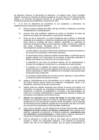 los derechos humanos, la democracia, la tolerancia y el respeto mutuo. Estos cometidos
deberán incorporar el concepto de libertad académica, tal como figura en la Recomendación
relativa a la condición del personal docente de la enseñanza superior, aprobada por la
Conferencia General de la UNESCO en noviembre de 1997.
6.    A la hora de determinar las prioridades en sus programas y estructuras, los
establecimientos de educación superior deberán:
     a)    tener en cuenta el respeto de la ética, del rigor científico e intelectual y el enfoque
           multidisciplinario y transdisciplinario;
     b)    procurar ante todo establecer sistemas de acceso en beneficio de todas las
           personas que tengan las capacidades y motivaciones necesarias;
     c)    hacer uso de su autonomía y su gran competencia para contribuir al desarrollo
           sostenible de la sociedad y a resolver los problemas más importantes a que ha de
           hacer frente la sociedad del futuro. Deberán desarrollar su capacidad de
           predicción mediante el análisis de las tendencias sociales, económicas y políticas
           que vayan surgiendo, abordadas con un enfoque multidisciplinario y
           transdisciplinario, prestando particular atención a :
           -   una alta calidad y una clara conciencia de la pertinencia social de los estudios y
               de su función de anticipación, sobre bases científicas;
           -   el conocimiento de las cuestiones sociales fundamentales, en particular las que
               guardan relación con la eliminación de la pobreza, el desarrollo sostenible, el
               diálogo intercultural y la construcción de una cultura de paz;
           -   la necesidad de que haya una estrecha relación con las organizaciones o
               institutos de investigación conocidos por su competencia en esta actividad;
           -   la evolución de la totalidad del sistema educativo en el contexto de las
               recomendaciones y de los nuevos objetivos de la educación mencionados en el
               informe presentado en 1996 a la UNESCO por la Comisión Internacional sobre
               la Educación para el siglo XXI;
           -   los principios fundamentales de una ética humana, aplicados a cada profesión
               y a todos los ámbitos del quehacer humano;
     d)    asegurar, especialmente en las universidades y en lo posible, que los miembros
           del cuerpo docente asuman tareas de enseñanza, investigación, apoyo a los
           estudiantes y dirección de asuntos institucionales;
     e)    adoptar todas las medidas necesarias para reforzar el servicio que prestan a la
           comunidad, en particular sus actividades encaminadas a erradicar la pobreza, la
           intolerancia, la violencia, el analfabetismo, el hambre y las enfermedades, por
           medio de un enfoque interdisciplinario y transdisciplinario aplicado al análisis de
           los desafíos, los problemas y los diversos temas;
     f)    afianzar sus relaciones con el mundo del trabajo en una base nueva, que
           implique una asociación efectiva con todos los agentes sociales de que se trata,
           empezando por una armonización recíproca de las actividades y de la búsqueda
           de soluciones para los problemas urgentes de la humanidad, todo ello en el marco
           de una autonomía responsable y de las libertades académicas;
     g)    como norma, garantizar una alta calidad de las normas internacionales, tener la
           obligación de rendir cuentas y de efectuar evaluaciones tanto internas como
           externas, respetando la autonomía y la libertad académica, considerando que
           son inherentes a su funcionamiento, e institucionalizar sistemas, estructuras o
           mecanismos transparentes específicamente adecuados a ese fin;
     h)    como la educación a lo largo de toda la vida exige que el personal docente
           actualice y mejore sus capacidades didácticas y sus métodos de enseñanza,
           incluso más que en los sistemas actuales, que se basan principalmente en




                                              33
 