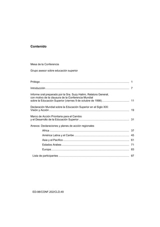 Contenido




Mesa de la Conferencia

Grupo asesor sobre educación superior



Prólogo ........................................................................................................................ 1

Introducción................................................................................................................. 7

Informe oral preparado por la Sra. Suzy Halimi, Relatora General,
con motivo de la clausura de la Conferencia Mundial
sobre la Educación Superior (viernes 9 de octubre de 1998)..................................... 11

Declaración Mundial sobre la Educación Superior en el Siglo XXI:
Visión y Acción ............................................................................................................ 19

Marco de Acción Prioritaria para el Cambio
y el Desarrollo de la Educación Superior .................................................................... 31

Anexos: Declaraciones y planes de acción regionales
              Africa ........................................................................................................... 37
              América Latina y el Caribe .......................................................................... 45
              Asia y el Pacífico ......................................................................................... 61
              Estados Arabes ........................................................................................... 71
              Europa ......................................................................................................... 83

  Lista de participantes ............................................................................................... 87




  ED-98/CONF.202/CLD.49
 