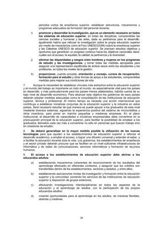 periodos cortos de enseñanza superior, establecer estructuras, mecanismos y
            programas adecuados de formación del personal docente;
      i)    promover y desarrollar la investigación, que es un elemento necesario en todos
            los sistemas de educación superior, en todas las disciplinas, comprendidas las
            ciencias sociales y humanas y las artes, dada su pertinencia para el desarrollo.
            Igualmente habría que reforzar la investigación sobre la propia educación superior
            por medio de mecanismos como el Foro UNESCO/UNU sobre la enseñanza superior
            y las Cátedras UNESCO de educación superior. Se precisan estudios objetivos y
            oportunos que garanticen un progreso continuo hacia los objetivos nacionales clave,
            cuales son el acceso, la equidad, la calidad, la pertinencia y la diversidad;
      j)    eliminar las disparidades y sesgos entre hombres y mujeres en los programas
            de estudio y las investigaciones, y tomar todas las medidas apropiadas para
            asegurar una representación equilibrada de ambos sexos entre los estudiantes y los
            profesores, en todos los niveles de la gestión;
      k)    proporcionar, cuando proceda, orientación y consejo, cursos de recuperación,
            formación para el estudio y otras formas de apoyo a los estudiantes, comprendidas
            medidas para mejorar sus condiciones de vida.
7.       Aunque la necesidad de establecer vínculos más estrechos entre la educación superior
y el mundo del trabajo es importante en todo el mundo, es especialmente vital para los países
en desarrollo, y más particularmente para los países menos adelantados, habida cuenta de su
bajo nivel de desarrollo económico. Para alcanzar este objetivo los gobiernos de esos países
deberán adoptar medidas adecuadas como la consolidación de las instituciones de educación
superior, técnica y profesional. Al mismo tiempo se necesita una acción internacional que
contribuya a establecer iniciativas conjuntas de la educación superior y la industria en estos
países. Será necesario estudiar de qué manera se puede apoyar a los graduados de este nivel
mediante diversos sistemas, siguiendo la experiencia positiva del sistema de microcréditos y
otros incentivos, para poner en marcha pequeñas y medianas empresas. En el plano
institucional, el desarrollo de capacidades e iniciativas empresariales debe convertirse en la
preocupación principal de la educación superior, para facilitar la posibilidad de emplear a los
graduados, llamados cada vez más a convertirse no sólo en personas que buscan trabajo sino
en creadores de empleo.
8.      Se deberá generalizar en la mayor medida posible la utilización de las nuevas
tecnologías para que ayuden a los establecimientos de educación superior a reforzar el
desarrollo académico, a ampliar el acceso, a lograr una difusión universal y extender el saber, y
a facilitar la educación durante toda la vida. Los gobiernos, los establecimientos de enseñanza
y el sector privado deberán procurar que se faciliten en un nivel suficiente infraestructuras de
informática y de redes de comunicaciones, servicios informáticos y formación de recursos
humanos.
9.   El acceso a los establecimientos de educación superior debe abrirse a los
educandos adultos:
      a)    estableciendo mecanismos coherentes de reconocimiento de los resultados del
            aprendizaje efectuado en diferentes contextos, y asegurar que los créditos son
            transferibles dentro de los establecimientos, sectores y estados, y entre ellos;
      b)    estableciendo asociaciones mixtas de investigación y formación entre la educación
            superior y la comunidad, poniendo los servicios de las instituciones de educación
            superior a disposición de grupos exteriores;
      c)    efectuando investigaciones interdisciplinarias en todos los aspectos de la
            educación y el aprendizaje de adultos, con la participación de los propios
            educandos adultos;
      d)    creando oportunidades para el aprendizaje en los adultos, de maneras flexibles,
            abiertas y creativas.




                                               34
 