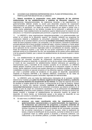 III.   ACCIONES QUE DEBERAN EMPRENDERSE EN EL PLANO INTERNACIONAL, EN
       PARTICULAR POR INICIATIVA DE LA UNESCO
10. Deberá concebirse la cooperación como parte integrante de las misiones
institucionales de los establecimientos y sistemas de educación superior. Las
organizaciones intergubernamentales, los organismos donantes y las organizaciones no
gubernamentales deberán ampliar su acción para desarrollar proyectos de cooperación
interuniversitaria en particular mediante el hermanamiento de instituciones basados en la
solidaridad y la asociación, con objeto de acortar la distancia que separa a países ricos y
países menos adelantados en los ámbitos cruciales de la producción y aplicación de los
conocimientos. Cada establecimiento de enseñanza superior deberá prever la creación de una
estructura o un mecanismo apropiados para promover y organizar la cooperación internacional.
11. La UNESCO y otras organizaciones intergubernamentales y no gubernamentales que
actúan en el campo de la educación superior, los Estados mediante sus programas de
cooperación bilateral y multilateral, la comunidad universitaria y todos los interlocutores
interesados de la sociedad deberán promover la movilidad universitaria internacional como
medio de hacer progresar el saber y de compartirlo, a fin de instaurar y fomentar la solidaridad,
principal elemento de la futura sociedad mundial del saber, inclusive mediante un fuerte apoyo
al plan de trabajo conjunto (1999-2005) de los seis comités intergubernamentales encargados
de la aplicación de los convenios regionales sobre la convalidación de estudios, diplomas y
títulos de enseñanza superior, y por medio de una acción cooperativa en gran escala, con
particular acento en la cooperación Sur-Sur, las necesidades de los países menos adelantados
y de los pequeños Estados, que o carecen de establecimientos de educación superior o tienen
muy pocos.
12. Los establecimientos de educación superior de los países industrializados deberán
esforzarse por concertar acuerdos de cooperación internacional con establecimientos
homólogos de países en desarrollo, en particular con los de los países menos adelantados. En
el marco de esa cooperación los establecimientos deberán esforzarse por garantizar un
reconocimiento justo y razonable de los estudios cursados en el extranjero. La UNESCO
deberá adoptar iniciativas para promover el desarrollo de la educación superior en todo el
mundo, fijando objetivos concretos que puedan plasmarse en resultados tangibles. Una de las
modalidades consistiría en ejecutar proyectos en las diferentes regiones, redoblando esfuerzos
por crear o consolidar centros de excelencia en los países en desarrollo, especialmente
mediante el Programa UNITWIN y de Cátedras UNESCO, fundándose en las redes de
instituciones de enseñanza superior nacionales, regionales de internacionales.
13. La UNESCO, junto con todos los interlocutores interesados de la sociedad, también
deberá tomar medidas para paliar los efectos negativos de la fuga de cerebros y sustituirla
por un proceso dinámico de recuperación de los mismos. En todas las regiones del mundo
se necesita un análisis global de las causas y consecuencias de la fuga de cerebros. Deberá
ponerse en marcha una vigorosa campaña, mediante el esfuerzo concertado de la
comunidad internacional y basada en la solidaridad universitaria, que debería centrarse en el
regreso al país de origen de universitarios expatriados y en la participación de voluntarios
universitarios (profesores recién jubilados o jóvenes universitarios en principio de carrera) que
deseen enseñar e investigar en establecimientos de educación superior de países en
desarrollo. Al mismo tiempo, es fundamental apoyar a los países en desarrollo en sus
esfuerzos para construir y consolidar sus propias capacidades educativas.
14.    En este marco, la UNESCO deberá:
       a)   promover una mejor coordinación entre las organizaciones inter-
            gubernamentales, supranacionales y no gubernamentales, los organismos y
            las fundaciones que patrocinan los programas y proyectos existentes de
            cooperación internacional en materia de educación superior. Además deberán
            tomarse iniciativas de coordinación en el contexto de las prioridades nacionales.
            Así se podrían mancomunar y compartir los recursos, evitar la duplicación de
            tareas y mejorar la identificación de los proyectos, aumentar el efecto de la acción
            y garantizar mejor su validez gracias a acuerdos y revisiones colectivos. Las
            instituciones y los donantes públicos y privados deberán apoyar los programas



                                               35
 