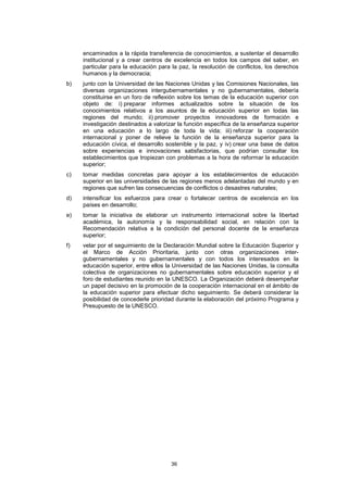 encaminados a la rápida transferencia de conocimientos, a sustentar el desarrollo
     institucional y a crear centros de excelencia en todos los campos del saber, en
     particular para la educación para la paz, la resolución de conflictos, los derechos
     humanos y la democracia;
b)   junto con la Universidad de las Naciones Unidas y las Comisiones Nacionales, las
     diversas organizaciones intergubernamentales y no gubernamentales, debería
     constituirse en un foro de reflexión sobre los temas de la educación superior con
     objeto de: i) preparar informes actualizados sobre la situación de los
     conocimientos relativos a los asuntos de la educación superior en todas las
     regiones del mundo; ii) promover proyectos innovadores de formación e
     investigación destinados a valorizar la función específica de la enseñanza superior
     en una educación a lo largo de toda la vida; iii) reforzar la cooperación
     internacional y poner de relieve la función de la enseñanza superior para la
     educación cívica, el desarrollo sostenible y la paz, y iv) crear una base de datos
     sobre experiencias e innovaciones satisfactorias, que podrían consultar los
     establecimientos que tropiezan con problemas a la hora de reformar la educación
     superior;
c)   tomar medidas concretas para apoyar a los establecimientos de educación
     superior en las universidades de las regiones menos adelantadas del mundo y en
     regiones que sufren las consecuencias de conflictos o desastres naturales;
d)   intensificar los esfuerzos para crear o fortalecer centros de excelencia en los
     países en desarrollo;
e)   tomar la iniciativa de elaborar un instrumento internacional sobre la libertad
     académica, la autonomía y la responsabilidad social, en relación con la
     Recomendación relativa a la condición del personal docente de la enseñanza
     superior;
f)   velar por el seguimiento de la Declaración Mundial sobre la Educación Superior y
     el Marco de Acción Prioritaria, junto con otras organizaciones inter-
     gubernamentales y no gubernamentales y con todos los interesados en la
     educación superior, entre ellos la Universidad de las Naciones Unidas, la consulta
     colectiva de organizaciones no gubernamentales sobre educación superior y el
     foro de estudiantes reunido en la UNESCO. La Organización deberá desempeñar
     un papel decisivo en la promoción de la cooperación internacional en el ámbito de
     la educación superior para efectuar dicho seguimiento. Se deberá considerar la
     posibilidad de concederle prioridad durante la elaboración del próximo Programa y
     Presupuesto de la UNESCO.




                                      36
 