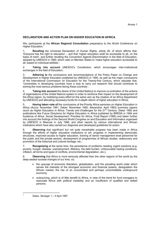 Annex 1



DECLARATION AND ACTION PLAN ON HIGHER EDUCATION IN AFRICA

We, participants at the African Regional Consultation preparatory to the World Conference on
Higher Education,1
1.       Recalling the Universal Declaration of Human Rights, article 26, of which affirms that,
‘Everyone has the right to education’... and that ‘higher education shall be accessible to all, on the
basis of merit’, and further recalling the Convention Against Discrimination in the field of Education,
adopted by UNESCO in 1960, which calls on Member States to ‘make higher education accessible to
all, based on individual abilities’;
2.     Taking into account UNESCO’s Constitution, which encourages inter-institutional
exchanges in the field of Education;
3.       Adhering to the conclusions and recommendations of the Policy Paper on Change and
Development in Higher Education published by UNESCO in 1995, as well as the major conclusions
of the International Commission on Education for the Twenty-first Century, which stipulate that,
‘Universities in developing countries have a duty to carry out research that should contribute to
solving the most serious problems facing these countries’;
4.       Taking into account the desire of the United Nations to improve co-ordination of the actions
of organisations of the United Nations system in order to reinforce their impact on the development of
the Africa region, by mobilising every effort (in the same vein as the creation of an Africa Department
by UNESCO) and allocating necessary funds for in-depth reform of higher education in Africa;
5.        Having taken note of the conclusions of the Priority Africa seminars on Higher Education in
Africa (Accra: November 1991; Dakar: November 1992; Alexandria: April 1993) summary papers
(such as Higher Education in Africa: Trends and Challenges for the 21st Century: Dakar 1992 and
publications like Future Directions for Higher Education in Africa published by BREDA in 1994 and
Audience of Africa. Social Development: Priorities for Africa, Final Report (1995) and taken further
into account the findings of the Second World Congress on and Education and Informatics organised
by UNESCO in Moscow in July 1996, and other reports by various international and African
institutions which have also carried our diagnosis and developed guidelines for action;
6.       Observing that significant but not quite remarkable progress has been made in Africa
through the efforts of higher education institutions to wit: progress in implementing democratic
structures, improved access to higher education, training of senior management level personnel for
the public and the private sectors, development of programmes of African studies, rediscovery and
promotion of the historical and cultural heritage, etc.;
7.        Recognising at the same time, the persistence of problems needing urgent solutions (e.g.
poverty, hunger, disease, unemployment, illiteracy, the debt burden, unfavourable trading conditions,
inflation, all forms and types of conflicts, environmental degradation, etc.);
8.     Observing that Africa is more seriously affected than the other regions of the world by the
deep-seated societal changes of our time, viz:
        •   the upsurge of economic liberalism, globalisation, and the prevaling world order which
            serves the interests of the strongest economic and financial powers, deregulation the
            African market, the rise of an uncontrolled and perhaps uncontrallable underground
            economy;
        •   outsourcing, which is of little benefit to Africa, in view of the trend for fund managers to
            associate Africa with political instability and an insufficient of qualified and skilled
            persons;


__________________________
1
        Dakar, Senegal, 1 – 4 April 1997
 