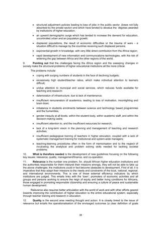•   structural adjustment policies leading to loss of jobs in the public sector, (loses not fully
            absorbed by the private sector) and which have tended to devalue the degrees awarded
            by institutions of higher education;
        •   an upward demographic surge which has tended to increase the demand for education,
            uncontrolled urban and an population growth;
        •   displaced populations, the result of economic difficulties or the trauma of wars - a
            situation difficult to manage by the countries receiving such displaced persons;
        •   exponential growth in knowledge, with very little direct contribution from the Africa region;
        •   rapid development of new information and communications technologies, with the risk of
            widening the gap between Africa and the other regions of the world;
9.      Pointing out that the challenges facing the Africa region and the sweeping changes in
society make the structural problems of higher educational institutions all the more critical.
      The problems include:
        •   coping with surging numbers of students in the face of declining budgets;
        •   excessively high student/teacher ratios, which make individual attention to learners
            difficult;
        •   undue attention to municipal and social services, which reduces funds available for
            teaching and research;
        •   deterioration of infrastructure, due to lack of maintenance;
        •   insufficient remuneration of academics, leading to loss of motivation, moonlighting and
            brain drain;
        •   imbalance in students enrolments between science and technology based programmes
            and the humanities;
        •   gender inequity at all levels: within the student body, within academic staff, and within the
            decision-making cadre;
        •   insufficient attention to, and the insufficient resources for research;
        •   lack of a long-term vision in the planning and management of teaching and research
            activities;
        •   insufficient pedagogical training of teachers in higher education, coupled with a lack of
            systematic management training for institutional and system-wide managers;
        •   teaching-learning procedures often in the form of memorisation and to the neglect of
            inculcating the analytical and problem solving skills needed for tackling societal
            problems.
10.     What is therefore needed is the development of new guidelines focusing on the following
key issues: relevance, quality, management/finance, and co-operation.
11.       Relevance is the number one problem, for, should African higher education institutions and
the authorities responsible for them interpret their missions wrongly, they will not be able to take up
the above challenges: the institutions could in fact become obstacles to development. First of all, it is
imperative that they adapt their missions to the needs and constraints of the local, national, regional,
and international environments. This is one of those external efficiency indicators by which
institutions are judged. This entails links with the ‘town’: promoters of economic activities and all
groups and persons working to ensure the reign of equity and better living conditions for Africans,
those engaged in promoting responsible citizenship and ensuring a culture of peace and sustainable
human development.
      Relevance also requires better articulation with the world of work and with other efforts geared
towards improving the contribution of higher education to the entire educational system, especially
through teacher training and research in education.
12.     Quality is the second area needing thought and action. It is closely linked to the issue of
relevance but entails the operationalisation of the envisaged outcomes (a clear definition of goals



                                                    38
 