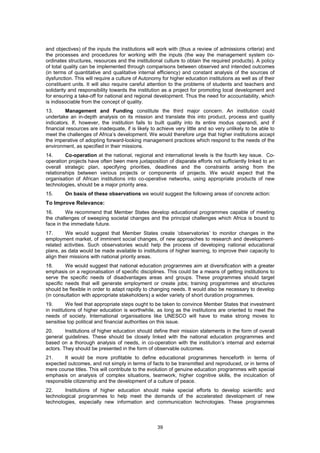 and objectives) of the inputs the institutions will work with (thus a review of admissions criteria) and
the processes and procedures for working with the inputs (the way the management system co-
ordinates structures, resources and the institutional culture to obtain the required products). A policy
of total quality can be implemented through comparisons between observed and intended outcomes
(in terms of quantitative and qualitative internal efficiency) and constant analysis of the sources of
dysfunction. This will require a culture of Autonomy for higher education institutions as well as of their
constituent units. It will also require careful attention to the problems of students and teachers and
solidarity and responsibility towards the institution as a project for promoting local development and
for ensuring a take-off for national and regional development. Thus the need for accountability, which
is indissociable from the concept of quality.
13.      Management and Funding constitute the third major concern. An institution could
undertake an in-depth analysis on its mission and translate this into product, process and quality
indicators. If, however, the institution fails to built quality into its entire modus operandi, and if
financial resources are inadequate, if is likely to achieve very little and so very unlikely to be able to
meet the challenges of Africa’s development. We would therefore urge that higher institutions accept
the imperative of adopting forward-looking management practices which respond to the needs of the
environment, as specified in their missions.
14.      Co-operation at the national, regional and international levels is the fourth key issue. Co-
operation projects have often been mere juxtaposition of disparate efforts not sufficiently linked to an
overall strategic plan, specifying priorities, deadlines and the constraints arising from the
relationships between various projects or components of projects. We would expect that the
organisation of African institutions into co-operative networks, using appropriate products of new
technologies, should be a major priority area.
15.     On basis of these observations we would suggest the following areas of concrete action:
To Improve Relevance:
16.       We recommend that Member States develop educational programmes capable of meeting
the challenges of sweeping societal changes and the principal challenges which Africa is bound to
face in the immediate future.
17.      We would suggest that Member States create ‘observatories’ to monitor changes in the
employment market, of imminent social changes, of new approaches to research and development-
related activities. Such observatories would help the process of developing national educational
plans, as data would be made available to institutions of higher learning, to improve their capacity to
align their missions with national priority areas.
18.      We would suggest that national education programmes aim at diversification with a greater
emphasis on a regionalisation of specific disciplines. This could be a means of getting institutions to
serve the specific needs of disadvantages areas and groups. These programmes should target
specific needs that will generate employment or create jobs; training programmes and structures
should be flexible in order to adapt rapidly to changing needs. It would also be necessary to develop
(in consultation with appropriate stakeholders) a wider variety of short duration programmes.
19.       We feel that appropriate steps ought to be taken to convince Member States that investment
in institutions of higher education is worthwhile, as long as the institutions are oriented to meet the
needs of society. International organisations like UNESCO will have to make strong moves to
sensitise top political and financial authorities on this issue.
20.      Institutions of higher education should define their mission statements in the form of overall
general guidelines. These should be closely linked with the national education programmes and
based on a thorough analysis of needs, in co-operation with the institution’s internal and external
actors. They should be presented in the form of observable outcomes.
21.     It would be more profitable to define educational programmes henceforth in terms of
expected outcomes, and not simply in terms of facts to be transmitted and reproduced, or in terms of
mere course titles. This will contribute to the evolution of genuine education programmes with special
emphasis on analysis of complex situations, teamwork, higher cognitive skills, the inculcation of
responsible citizenship and the development of a culture of peace.
22.     Institutions of higher education should make special efforts to develop scientific and
technological programmes to help meet the demands of the accelerated development of new
technologies, especially new information and communication technologies. These programmes



                                                   39
 