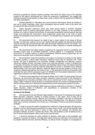 should be supported by intensive research activities, from which the critical mass of the expertise
needed for the region’s development as it faces the pressures of globalisation. We suggest that
institutions already having expertise in these areas create a network, with the assistance of UNESCO
and other organisations.
         Existing potentials on information and communications technologies should be boosted to
give rise to virtual universities, which could considerably improve access, while at the same time
providing world-class educational resources.
23.      Higher education institutions should also make special efforts to promote integrated
programmes aimed at seeking appropriate solutions to the major problems of the progressive
evolution of a culture of peace and promotion of sustainable development oriented towards reducing
hunger and protecting the environment. Such programmes should build on the fruits of social
research and designed to the promotion of research, the strengthening of expertise and consultancy
services.
24.      We recommend that research be made to bear a closer relation to the needs of African
societies, so that basic research can be more closely linked with applied and development-oriented
research stressing genuine partnerships with public and private institutions and the civil society. This
would be one way of ensuring the active involvement of higher institutions in societal development
efforts.
25.       We recommend that higher degree programmes be organised around a quantitative and
qualitative critical mass of committed academics, working together in a qualitatively conducive
environment on subjects relevant to Africa’s development. Doctoral training programmes can be
restructured using team work or networking strategies.
26.       We would like to stress the importance and urgency of carrying out a series of case studies
on Africa’s priorities, in which higher education institutions should play an important role. These
include : the type of leadership to be promoted, strategic management and planning, systemic
interactions between primary, secondary, tertiary and continuing education, revision of programmes
of education and training, the relative importance and feasibility of face-to-face and distance teaching
programmes, strategies for ensuring improved participation of women in education and in decision
making bodies, town and country planning, measures against the security problems of Africa (such
as poverty, displaced populations, the trauma of war...). The Association of African Universities could
undertake this task, with the assistance support of UNESCO and the possible collaboration of other
organisations working in the field of higher education in Africa.
27.      To become more responsive to the needs of society, and in order to acquire greater financial
autonomy, we recommend that higher education institutions create structures for the development
and management of consultancy activities, which are an essential part of their missions. For this to
happen, higher institutions should develop an entrepreneurial spirit as a means of strengthening their
service functions which are in themselves complementary to their teaching and research functions.
28.    We recommend that Member States organise regional conferences of ministers in charge of
higher education, heads of institutions, and organisations or associations involved in the
development of higher education.
To Improve the Quality:
29.      We recommend that each Member State establish a mechanism for evaluating the quality of
higher education institutions, building on existing practices in the region. Such a body will be
responsible for evaluating training, research and consultancy activities in the light of institutional
missions, national education programmes and the needs of changing times. This should be a control
rather than a punitive mechanism, and should use a combination of internal and external evaluation
strategies.
30.      In order to ensure the quality of programmes, institutions of higher education will required to
establish minimum teaching-learning guidelines for each course module. They should explicitly state
learners, entry and exist behaviours in terms of skills, values and attitudes, the teaching and
evaluation methods, all within a specific time frame. They will constitute a point of reference and a
form of moral contract between various internal and external actors.
31.       It would be necessary for every institution to develop a data base on the quantitative and
qualitative movement of students. This data base should include any information that could be used
to evaluate internal (and even external) efficiency, as well as trends in progress or non-progress in




                                                  40
 