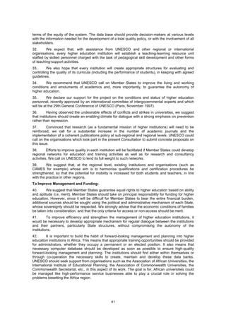 terms of the equity of the system. The data base should provide decision-makers at various levels
with the information needed for the development of a total quality policy, or with the involvement of all
stakeholders.
32.      We expect that, with assistance from UNESCO and other regional or international
organisations, every higher education institution will establish a teaching-learning resource unit
staffed by skilled personnel charged with the task of pedagogical skill development and other forms
of teaching-support activities.
33.       We also hope that every institution will create appropriate structures for evaluating and
controlling the quality of its curricula (including the performance of students), in keeping with agreed
guidelines.
34.      We recommend that UNESCO call on Member States to improve the living and working
conditions and emoluments of academics and, more importantly, to guarantee the autonomy of
higher education.
35.       We declare our support for the project on the conditions and status of higher education
personnel, recently approved by an international committee of intergovernmental experts and which
will be at the 29th General Conference of UNESCO (Paris, November 1997).
36.       Having observed the undesirable effects of conflicts and strikes in universities, we suggest
that institutions should create an enabling climate for dialogue with a strong emphasis on prevention
rather than repression.
37.       Convinced that research (as a fundamental mission of higher institutions) will need to be
reinforced, we call for a substantial increase in the number of academic journals and the
implementation of a coherent publications policy at sub-regional and regional levels. UNESCO could
call on the organisations which took part in the present Consultation to submit concrete proposals on
this issue.
38.       Efforts to improve quality in each institution will be facilitated if Member States could develop
regional networks for education and training activities as well as for research and consultancy
activities. We call on UNESCO to lend its full weight to such networks.
39.      We suggest that, at the regional level, existing institutions and organisations (such as
CAMES for example) whose aim is to harmonise qualifications and certification procedures be
strengthened, so that the potential for mobility is increased for both students and teachers, in line
with the practice in other regions.
To Improve Management and Funding:
40.      We suggest that Member States guarantee equal rights to higher education based on ability
and aptitude (i.e. merit). Member States should take on principal responsibility for funding for higher
education. However, since it will be difficult for Member States to bear the entire financial burden,
additional sources should be sought using the political and administrative mechanism of each State,
whose sovereignty should be respected. We strongly advise that the economic conditions of families
be taken into consideration, and that the only criteria for access or non-access should be merit.
41.       To improve efficiency and strengthen the management of higher education institutions, it
would be necessary to develop appropriate mechanism for regular dialogue between the institutions
and their partners, particularly State structures, without compromising the autonomy of the
institutions.
42.      It is important to build the habit of forward-looking management and planning into higher
education institutions in Africa. This means that appropriate training opportunities should be provided
for administrators, whether they occupy a permanent or an elected position. It also means that
necessary computer database should be developed as soon as possible to ensure high-quality
forward-looking management and planning. The institutions should find either within themselves or
through co-operation the necessary skills to create, maintain and develop these data banks.
UNESCO should seek support from organisations such as the Association of African Universities, the
International Institute of Educational Planning, the Association of Commonwealth Universities, the
Commonwealth Secretariat, etc., in this aspect of its work. The goal is for, African universities could
be managed like high-performance service businesses able to play a crucial role in solving the
problems besetting the Africa region.




                                                    41
 