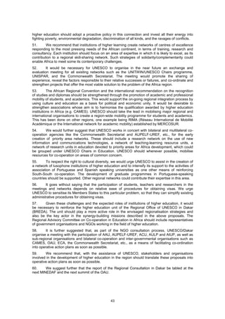 higher education should adopt a proactive policy in this connection and invest all their energy into
fighting poverty, environmental degradation, discrimination of all kinds, and the ravages of conflicts.
51.      We recommend that institutions of higher learning create networks of centres of excellence
responding to the most pressing needs of the African continent, in terms of training, research and
consultancy. Each institution should focus on an area of expertise in which it is likely to excel, as its
contribution to a regional skill-sharing network. Such strategies of solidarity/complementarity could
enable Africa to meet some its contemporary challenges.
52.      It would be necessary for UNESCO to organise in the near future an exchange and
evaluation meeting for all existing networks such as the UNITWIN/UNESCO Chairs programme,
UNISPAR, and the Commonwealth Secretariat. The meeting would promote the sharing of
experience, reveal the factors responsible to their relative successes or failures, and co-ordinate and
strengthen projects that offer the most viable solution to the problem of the Africa region.
53.       The African Regional Convention and the international recommendation on the recognition
of studies and diplomas should be strengthened through the promotion of academic and professional
mobility of students, and academics. This would support the on-going regional integration process by
using culture and education as a basis for political and economic unity. It would be desirable to
strengthen associations whose aim is to harmonise the qualification awarded by higher education
institutions in Africa (e.g. CAMES). UNESCO should take the lead in mobilising major regional and
international organisations to create a region-wide mobility programme for students and academics.
This has been done on other regions, one example being RIMA (Réseau International de Mobilité
Académique or the International network for academic mobility) established by MERCOSUR.
54.      We would further suggest that UNESCO works in concert with bilateral and multilateral co-
operation agencies like the Commonwealth Secretariat and AUPELF-UREF, etc., for the early
creation of priority area networks. These should include a research network on the use of new
information and communications technologies, a network of teaching-learning resource units, a
network of research units in education devoted to priority areas for Africa development, which could
be grouped under UNESCO Chairs in Education. UNESCO should whenever possible, mobilise
resources for co-operation on areas of common concern.
55.      To respect the right to cultural diversity, we would urge UNESCO to assist in the creation of
a network of lusophone institutions of higher education and to intensify its support to the activities of
association of Portuguese and Spanish speaking universities as one other means of reinforcing
South-South co-operation. The development of graduate programmes in Portuguese-speaking
countries should be supported. Other regional networks could contribute their expertise in this area.
56.     It goes without saying that the participation of students, teachers and researchers in the
meetings and networks depends on relative ease of procedures for obtaining visas. We urge
UNESCO to sensitise its Members States to this particular problem, so that they can simplify existing
administrative procedures for obtaining visas.
57.     Given these challenges and the expected roles of institutions of higher education, it would
be necessary to reinforce the higher education unit of the Regional Office of UNESCO in Dakar
(BREDA). The unit should play a more active role in the envisaged regionalisation strategies and
also be the key actor in the synergy-building missions described in the above proposals. The
Regional Advisory Committee on Co-operation in Education in Africa should include representatives
of government organisations and NGOs working in the field of higher education.
58.      It is further suggested that, as part of the NGO consultation process, UNESCO/Dakar
organise a meeting with the participation of AAU, AUPELF-UREF, ACU, AULP and AIUP, as well as
sub-regional organisations and bilateral co-operation and inter-governmental organisations such as
CAMES, OAU, ECA, the Commonwealth Secretariat, etc., as a means of facilitating co-ordination
into operative action plans as soon as possible.
59.     We recommend that, with the assistance of UNESCO, stakeholders and organisations
involved in the development of higher education in the region should translate these proposals into
operative action plans as soon as possible.
60.     We suggest further that the report of the Regional Consultation in Dakar be tabled at the
next MINEDAF and the next summit of the OAU.




                                                   43
 