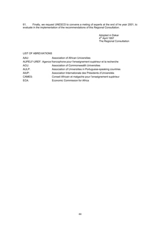 61.     Finally, we request UNESCO to convene a meting of experts at the end of he year 2001, to
evaluate in the implementation of the recommendations of this Regional Consultation.


                                                               Adopted in Dakar
                                                               4th April 1997
                                                               The Regional Consultation



LIST OF ABREVIATIONS
AAU:                Association of African Universities
AUPELF-UREF: Agence francophone pour l'enseignement supérieur et la recherche
ACU:                Association of Commonwealth Universities
AULP:               Association of Universities in Portuguese-speaking countries
AIUP:               Association Internationale des Présidents d’Universités
CAMES:              Conseil Africain et malgache pour l’enseignement supérieur
ECA:                Economic Commission for Africa




                                              44
 