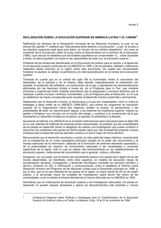 Annex 2



                                                                                                     3
DECLARACIÓN SOBRE LA EDUCACIÓN SUPERIOR EN AMÉRICA LATINA Y EL CARIBE

Ratificando los términos de la Declaración Universal de los Derechos Humanos, la cual, en su
artículo 26, párrafo 1º, sostiene que “toda persona tiene derecho a la educación”...y que “el acceso a
los estudios superiores será igual para todos, en función de los méritos respectivos”, así como el
contenido de la Convención sobre la lucha contra la discriminación en el dominio de la educación
(1960), cuyo artículo IV establece que los Estados signatarios se comprometen “a... volver accesible
a todos, en plena igualdad, con base en las capacidades de cada uno, la educación superior...”
Partiendo de las tendencias identificadas en el Documento de política para el cambio y el desarrollo
en la educación superior publicado por la UNESCO en 1995, y de los estudios, debates y reflexiones
realizados desde entonces en la región sobre este documento, los cuales han recomendado
fortalecer la equidad, la calidad, la pertinencia y la internacionalización en el campo de la educación
superior.
Tomando en cuenta que en el umbral del siglo XXI la humanidad, frente al crecimiento del
desempleo, de la pobreza y de la miseria, debe abordar imperativamente el crecimiento con
equidad, la protección del ambiente y la construcción de la paz; y atendiendo las recomendaciones
efectuadas por las Naciones Unidas a través de: (a) el Programa para la Paz, que contiene
principios y sugerencias sobre medidas preventivas que la resguarden y acciones efectivas que la
restituyan cuando irrumpan conflictos incontenibles, y (b) el Programa para el Desarrollo, en el cual
se establecen las bases conceptuales para impulsar el desarrollo humano sostenible y permanente.
Destacando que el desarrollo humano, la democracia y la paz son inseparables, como lo indica la
estrategia a plazo medio de la UNESCO (1996-2001), que orienta los programas de educación
superior de la Organización hacia tres objetivos: ampliar el acceso, la permanencia y las
posibilidades de éxito, sin discriminación alguna, a los sistemas de enseñanza superior; mejorar su
gestión y fortalecer sus vínculos con el mundo del trabajo; y contribuir a la construcción de la paz
impulsando un desarrollo fundado en la justicia, la equidad, la solidaridad y la libertad.
Asumiendo el Informe a la UNESCO de la Comisión Internacional sobre Educación para el Siglo XXI
en el cual, además de reafirmar las opciones arriba mencionadas, se sostiene que las universidades
de los países en desarrollo tienen la obligación de realizar una investigación que pueda contribuir a
solucionar los problemas más graves de dichos países dado que “les corresponde proponer nuevos
enfoques para el desarrollo que les permitan construir un futuro mejor de forma efectiva”.
Reconociendo que el desarrollo económico y social, en esta particular etapa histórica, caracterizada
por la emergencia de un nuevo paradigma productivo basado en el poder del conocimiento y el
manejo adecuado de la información, depende de la formación de personal altamente capacitado y
de la potencialidad de creación de conocimiento adecuado a las necesidades y carencias
específicas de la región, todo lo cual se origina casi exclusivamente en los establecimientos de
educación superior, instituciones del conocimiento que lo generan, critican y difunden.
Aceptando, por una parte, que la brecha que actualmente separa a los países de la región de los del
mundo desarrollado, se manifiesta, entre otros aspectos, en materia de educación (tasas de
escolarización terciaria), investigación y desarrollo tecnológico (cantidad de personal científico y
técnico, inversión en I/D), e información y comunicaciones, como lo establece el Informe sobre
Desarrollo Humano del Programa de las Naciones Unidas para el Desarrollo publicado en 1996; y,
por la otra, que en la casi totalidad de los países de la región, la mayor fuente de I/D es de origen
público, y el porcentaje mayor de unidades de investigación opera dentro del marco de las
universidades, como lo señala el Informe Mundial de la Ciencia difundido por la UNESCO en 1993.
Advirtiendo que sin instituciones de educación superior y de investigación adecuadas, los países en
desarrollo no pueden esperar apropiarse y aplicar los descubrimientos más recientes y, menos



3
        Conferencia Regional sobre Políticas y Estrategias para la Transformación de la Educación
        Superior en América Latina y el Caribe, La Habana, Cuba, 18 al 22 de noviembre de 1996
 
