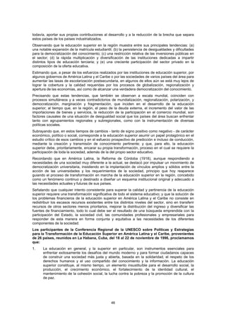todavía, aportar sus propias contribuciones al desarrollo y a la reducción de la brecha que separa
estos países de los países industrializados.
Observando que la educación superior en la región muestra entre sus principales tendencias: (a)
una notable expansión de la matrícula estudiantil; (b) la persistencia de desigualdades y dificultades
para la democratización del conocimiento; (c) una restricción relativa de las inversiones públicas en
el sector; (d) la rápida multiplicación y diversificación de las instituciones dedicadas a impartir
distintos tipos de educación terciaria; y (e) una creciente participación del sector privado en la
composición de la oferta educativa.
Estimando que, a pesar de los esfuerzos realizados por las instituciones de educación superior, por
algunos gobiernos de América Latina y el Caribe o por las sociedades de varios países del área para
aumentar las tasas de escolarización postsecundaria, en algunos de ellos aún se está muy lejos de
lograr la cobertura y la calidad requeridas por los procesos de globalización, regionalización y
apertura de las economías, así como de alcanzar una verdadera democratización del conocimiento.
Precisando que estas tendencias, que también se observan a escala mundial, coinciden con
procesos simultáneos y a veces contradictorios de mundialización, regionalización, polarización, y
democratización, marginación y fragmentación, que inciden en el desarrollo de la educación
superior; al tiempo que, en la región, el peso de la deuda externa, el incremento del valor de las
importaciones de bienes y servicios, la reducción de la participación en el comercio mundial, son
factores causales de una situación de desigualdad social que los países del área buscan enfrentar
tanto con agrupamientos regionales y subregionales, como con la instrumentación de diversas
políticas sociales.
Subrayando que, en estos tiempos de cambios - tanto de signo positivo como negativo - de carácter
económico, político o social, corresponde a la educación superior asumir un papel protagónico en el
estudio crítico de esos cambios y en el esfuerzo prospectivo de predicción e incluso de conducción,
mediante la creación y transmisión de conocimiento pertinente; y que, para ello, la educación
superior debe, prioritariamente, encarar su propia transformación, proceso en el cual se requiere la
participación de toda la sociedad, además de la del propio sector educativo.
Recordando que en América Latina, la Reforma de Córdoba (1918), aunque respondiendo a
necesidades de una sociedad muy diferente a la actual, se destacó por impulsar un movimiento de
democratización universitaria, insistiendo en la implantación de vínculos amplios y sólidos entre la
acción de las universidades y los requerimientos de la sociedad, principio que hoy reaparece
guiando el proceso de transformación en marcha de la educación superior en la región, concebido
como un fenómeno continuo y destinado a diseñar un esquema institucional original y adecuado a
las necesidades actuales y futuras de sus países.
Señalando que cualquier intento consistente para superar la calidad y pertinencia de la educación
superior requiere una transformación significativa de todo el sistema educativo; y que la solución de
los problemas financieros de la educación superior en América Latina y el Caribe no consiste en
redistribuir los escasos recursos existentes entre los distintos niveles del sector, sino en transferir
recursos de otros sectores menos prioritarios, mejorar la distribución del ingreso y diversificar las
fuentes de financiamiento, todo lo cual debe ser el resultado de una búsqueda emprendida con la
participación del Estado, la sociedad civil, las comunidades profesionales y empresariales para
responder de esta manera en forma conjunta y equitativa a las necesidades de los diferentes
componentes de la sociedad.
Los participantes de la Conferencia Regional de la UNESCO sobre Políticas y Estrategias
para la Transformación de la Educación Superior en América Latina y el Caribe, provenientes
de 26 países, reunidos en La Habana, Cuba, del 18 al 22 de noviembre de 1996, proclamamos
que:
1.    La educación en general, y la superior en particular, son instrumentos esenciales para
      enfrentar exitosamente los desafíos del mundo moderno y para formar ciudadanos capaces
      de construir una sociedad más justa y abierta, basada en la solidaridad, el respeto de los
      derechos humanos y el uso compartido del conocimiento y la información. La educación
      superior constituye, al mismo tiempo, un elemento insustituíble para el desarrollo social, la
      producción, el crecimiento económico, el fortalecimiento de la identidad cultural, el
      mantenimiento de la cohesión social, la lucha contra la pobreza y la promoción de la cultura
      de paz.




                                                  46
 