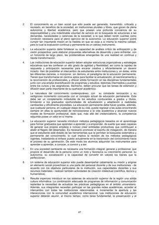 2.   El conocimiento es un bien social que sólo puede ser generado, transmitido, criticado y
     recreado, en beneficio de la sociedad, en instituciones plurales y libres, que gocen de plena
     autonomía y libertad académica, pero que posean una profunda conciencia de su
     responsabilidad y una indeclinable voluntad de servicio en la búsqueda de soluciones a las
     demandas, necesidades y carencias de la sociedad, a la que deben rendir cuentas como
     condición necesaria para el pleno ejercicio de la autonomía. La educación superior podrá
     cumplir tan importante misión en la medida en que se exija a sí misma la máxima calidad,
     para lo cual la evaluación continua y permanente es un valioso instrumento.
3.   La educación superior debe fortalecer su capacidad de análisis crítico de anticipación y de
     visión prospectiva; para elaborar propuestas alternativas de desarrollo y para enfrentar, con
     un horizonte de largo plazo, las problemáticas emergentes de una realidad en continua y
     rápida transformación.
4.   Las instituciones de educación superior deben adoptar estructuras organizativas y estrategias
     educativas que les confieran un alto grado de agilidad y flexibilidad, así como la rapidez de
     respuesta y anticipación necesarias para encarar creativa y eficientemente un devenir
     incierto. Han de posibilitar el intercambio de estudiantes entre instituciones y, en éstas, entre
     las diferentes carreras, e incorporar, sin demora, el paradigma de la educación permanente.
     Tienen que transformarse en centros aptos para facilitar la actualización, el reentrenamiento y
     la reconversión de profesionales, y ofrecer sólida formación en las disciplinas fundamentales
     junto con una amplia diversificación de programas y estudios, diplomas intermedios y puentes
     entre los cursos y las asignaturas. Asimismo, deben procurar que las tareas de extensión y
     difusión sean parte importante de su quehacer académico.
5.   La naturaleza del conocimiento contemporáneo, con su constante renovación y su
     vertiginoso incremento concuerda con el concepto actual de educación permanente. Esta
     debe ser un complemento indisoluble de los estudios conducentes a grados y títulos,
     brindando a los graduados oportunidades de actualización y adaptación a realidades
     cambiantes y difícilmente previsibles. La educación permanente debe hacer posible, además,
     que cualquier persona, en cualquier etapa de su vida, pueda regresar a las aulas encontrando
     siempre en ellas la oportunidad de reincorporarse a la vida académica y alcanzar nuevos
     niveles de formación profesional, dado que, más allá del credencialismo, la competencia
     adquirida posee un valor en sí misma.
6.   La educación superior necesita introducir métodos pedagógicos basados en el aprendizaje
     para formar graduados que aprendan a aprender y a emprender, de suerte que sean capaces
     de generar sus propios empleos e incluso crear entidades productivas que contribuyan a
     abatir el flagelo del desempleo. Es necesario promover el espíritu de indagación, de manera
     que el estudiante esté dotado de las herramientas que le permitan la búsqueda sistemática y
     permanente del conocimiento; lo cual implica la revisión de los métodos pedagógicos
     vigentes, trasladando el énfasis puesto actualmente en la transmisión del conocimiento hacia
     el proceso de su generación. De este modo los alumnos adquirirán los instrumentos para
     aprender a aprender, a conocer, a convivir y a ser.
7.   En una sociedad cambiante es necesaria una formación integral, general y profesional, que
     propicie el desarrollo de la persona como un todo y favorezca su crecimiento personal, su
     autonomía, su socialización y la capacidad de convertir en valores los bienes que la
     perfeccionan.
8.   Un sistema de educación superior sólo puede desempeñar cabalmente su misión y erigirse
     en elemento social provechoso si una parte del personal docente y de sus instituciones - de
     acuerdo con los objetivos particulares de la institución, sus capacidades docentes y sus
     recursos materiales - realizan también actividades de creación intelectual (científica, técnica y
     humanística).
9.   Resulta imperioso introducir en los sistemas de educación superior de la región una sólida
     cultura informática. La combinación adecuada de programas de información y comunicación
     replantea la necesidad de actualizar las prácticas pedagógicas en el ámbito universitario.
     Además, sus integrantes necesitan participar en las grandes redes académicas, acceder al
     intercambio con todas las instituciones relacionadas, e incrementar la apertura y las
     interacciones con la comunidad académica internacional. Las instituciones de educación
     superior deberán asumir, al mismo tiempo, como tarea fundamental, la preservación y el




                                                47
 