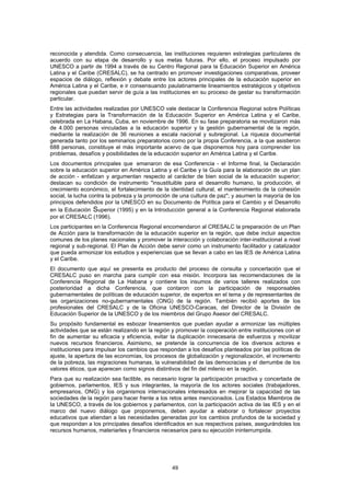 reconocida y atendida. Como consecuencia, las instituciones requieren estrategias particulares de
acuerdo con su etapa de desarrollo y sus metas futuras. Por ello, el proceso impulsado por
UNESCO a partir de 1994 a través de su Centro Regional para la Educación Superior en América
Latina y el Caribe (CRESALC), se ha centrado en promover investigaciones comparativas, proveer
espacios de diálogo, reflexión y debate entre los actores principales de la educación superior en
América Latina y el Caribe, e ir consensuando paulatinamente lineamientos estratégicos y objetivos
regionales que puedan servir de guía a las instituciones en su proceso de gestar su transformación
particular.
Entre las actividades realizadas por UNESCO vale destacar la Conferencia Regional sobre Políticas
y Estrategias para la Transformación de la Educación Superior en América Latina y el Caribe,
celebrada en La Habana, Cuba, en noviembre de 1996. En su fase preparatoria se movilizaron más
de 4.000 personas vinculadas a la educación superior y la gestión gubernamental de la región,
mediante la realización de 36 reuniones a escala nacional y subregional. La riqueza documental
generada tanto por los seminarios preparatorios como por la propia Conferencia, a la que asistieron
688 personas, constituye el más importante acervo de que disponemos hoy para comprender los
problemas, desafíos y posibilidades de la educación superior en América Latina y el Caribe.
Los documentos principales que emanaron de esa Conferencia - el Informe final, la Declaración
                                  1




sobre la educación superior en América Latina y el Caribe y la Guía para la elaboración de un plan
de acción - enfatizan y argumentan respecto al carácter de bien social de la educación superior;
destacan su condición de instrumento "insustituible para el desarrollo humano, la producción, el
crecimiento económico, el fortalecimiento de la identidad cultural, el mantenimiento de la cohesión
social, la lucha contra la pobreza y la promoción de una cultura de paz"; y asumen la mayoría de los
principios defendidos por la UNESCO en su Documento de Política para el Cambio y el Desarrollo
en la Educación Superior (1995) y en la Introducción general a la Conferencia Regional elaborada
por el CRESALC (1996).
Los participantes en la Conferencia Regional encomendaron al CRESALC la preparación de un Plan
de Acción para la transformación de la educación superior en la región, que debe incluir aspectos
comunes de los planes nacionales y promover la interacción y colaboración inter-institucionaI a nivel
regional y sub-regional. El Plan de Acción debe servir como un instrumento facilitador y catalizador
que pueda armonizar los estudios y experiencias que se llevan a cabo en las IES de América Latina
y el Caribe.
El documento que aquí se presenta es producto del proceso de consulta y concertación que el
CRESALC puso en marcha para cumplir con esa misión. Incorpora las recomendaciones de la
Conferencia Regional de La Habana y contiene los insumos de varios talleres realizados con
posterioridad a dicha Conferencia, que contaron con la participación de responsables
gubernamentales de políticas de educación superior, de expertos en el tema y de representantes de
las organizaciones no-gubernamentales (ONG) de la región. También recibió aportes de los
profesionales del CRESALC y de la Oficina UNESCO-Caracas, del Director de la División de
Educación Superior de Ia UNESCO y de los miembros del Grupo Asesor del CRESALC.
Su propósito fundamental es esbozar lineamientos que puedan ayudar a armonizar las múltiples
actividades que se están realizando en la región y promover la cooperación entre instituciones con el
fin de aumentar su eficacia y eficiencia, evitar Ia duplicación innecesaria de esfuerzos y movilizar
nuevos recursos financieros. Asimismo, se pretende la concurrencia de los diversos actores e
instituciones para impulsar los cambios que respondan a los desafíos planteados por las políticas de
ajuste, la apertura de las economías, los procesos de globalización y regionalización, el incremento
de la pobreza, las migraciones humanas, la vulnerabilidad de las democracias y el derrumbe de los
valores éticos, que aparecen como signos distintivos del fin del milenio en la región.
Para que su realización sea factible, es necesario lograr la participación proactiva y concertada de
gobiernos, parlamentos, IES y sus integrantes, la mayoría de los actores sociales (trabajadores,
empresarios, ONG) y los organismos internacionales interesados en mejorar la capacidad de las
sociedades de la región para hacer frente a los retos antes mencionados. Los Estados Miembros de
Ia UNESCO, a través de los gobiernos y parlamentos, con la participación activa de las IES y en el
marco del nuevo diálogo que proponemos, deben ayudar a elaborar o fortalecer proyectos
educativos que atiendan a las necesidades generadas por los cambios profundos de la sociedad y
que respondan a los principales desafíos identificados en sus respectivos países, asegurándoles los
recursos humanos, materiarles y financieros necesarios para su ejecución ininterrumpida.




                                                 49
 